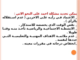 : ‫االتي‬ ‫النحو‬ ‫على‬ ‫احمد‬ ‫مشكلة‬ ‫تحديد‬ ‫يمكن‬
( _
‫تقالله‬ ‫اس‬ ‫عدم‬ ‫ن‬ ‫االخري‬ ‫ى‬ ‫عل‬ ‫ه‬ ‫رأي‬ ‫ي‬ ‫ف‬ ‫االعتماد‬
. ) ‫بالرأي‬
. _
‫لالستذكار‬ ‫يخصصه‬ ‫الذي‬ ‫الوقت‬ ‫نقص‬
_
‫ا‬ ‫وقت‬ ‫ه‬ ‫من‬ ‫ذ‬ ‫تأخ‬ ‫ة‬ ‫والرياضي‬ ‫ة‬ ‫االجتماعي‬ ‫ة‬ ‫االنشط‬
. ‫طويال‬
_
‫ي‬ ‫الت‬ ‫ة‬ ‫والتعليمي‬ ‫ة‬ ‫المهني‬ ‫االهداف‬ ‫ة‬ ‫مالئم‬ ‫عدم‬
. ‫لنفسه‬ ‫حددها‬
. _
‫معينه‬ ‫مقررات‬ ‫في‬ ‫درجاته‬ ‫انخفاض‬
 