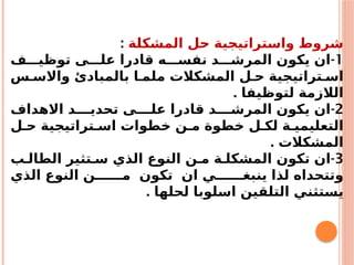 ‫المشكلة‬ ‫حل‬ ‫واستراتيجية‬ ‫شروط‬
:
1
-
‫ف‬ ‫توظي‬ ‫ى‬ ‫عل‬ ‫قادرا‬ ‫ه‬ ‫نفس‬ ‫د‬ ‫المرش‬ ‫يكون‬ ‫ان‬
‫س‬ ‫واالس‬ ‫بالمبادئ‬ ‫ا‬ ‫ملم‬ ‫المشكالت‬ ‫ل‬ ‫ح‬ ‫تراتيجية‬ ‫اس‬
. ‫لتوظيفا‬ ‫الالزمة‬
2
-
‫االهداف‬ ‫د‬ ‫تحدي‬ ‫ى‬ ‫عل‬ ‫قادرا‬ ‫د‬ ‫المرش‬ ‫يكون‬ ‫ان‬
‫ل‬ ‫ح‬ ‫تراتيجية‬ ‫اس‬ ‫خطوات‬ ‫ن‬ ‫م‬ ‫خطوة‬ ‫ل‬ ‫لك‬ ‫ة‬ ‫التعليمي‬
. ‫المشكالت‬
3
-
‫ب‬ ‫الطال‬ ‫تثير‬ ‫س‬ ‫الذي‬ ‫النوع‬ ‫ن‬ ‫م‬ ‫ة‬ ‫المشكل‬ ‫تكون‬ ‫ان‬
‫الذي‬ ‫النوع‬ ‫ن‬ ‫م‬ ‫تكون‬ ‫ان‬ ‫ي‬ ‫ينبغ‬ ‫لذا‬ ‫وتتحداه‬
. ‫لحلها‬ ‫اسلوبا‬ ‫التلقين‬ ‫يستثني‬
 
