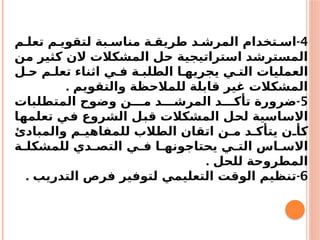 4
-
‫م‬ ‫تعل‬ ‫م‬ ‫لتقوي‬ ‫بة‬ ‫مناس‬ ‫ة‬ ‫طريق‬ ‫د‬ ‫المرش‬ ‫تخدام‬ ‫اس‬
‫من‬ ‫كثير‬ ‫الن‬ ‫المشكالت‬ ‫حل‬ ‫استراتيجية‬ ‫المسترشد‬
‫ل‬ ‫ح‬ ‫م‬ ‫تعل‬ ‫اثناء‬ ‫ي‬ ‫ف‬ ‫ة‬ ‫الطلب‬ ‫ا‬ ‫يجريه‬ ‫ي‬ ‫الت‬ ‫العمليات‬
. ‫والتقويم‬ ‫للمالحظة‬ ‫قابلة‬ ‫غير‬ ‫المشكالت‬
5
-
‫المتطلبات‬ ‫وضوح‬ ‫ن‬ ‫م‬ ‫د‬ ‫المرش‬ ‫د‬ ‫تأك‬ ‫ضرورة‬
‫تعلمها‬ ‫في‬ ‫الشروع‬ ‫قبل‬ ‫المشكالت‬ ‫لحل‬ ‫االساسية‬
‫والمبادئ‬ ‫م‬ ‫للمفاهي‬ ‫الطالب‬ ‫اتقان‬ ‫ن‬ ‫م‬ ‫د‬ ‫يتأك‬ ‫ن‬ ‫كأ‬
‫ة‬ ‫للمشكل‬ ‫دي‬ ‫التص‬ ‫ي‬ ‫ف‬ ‫ا‬ ‫يحتاجونه‬ ‫ي‬ ‫الت‬ ‫اس‬ ‫االس‬
. ‫للحل‬ ‫المطروحة‬
6
-
. ‫التدريب‬ ‫فرص‬ ‫لتوفير‬ ‫التعليمي‬ ‫الوقت‬ ‫تنظيم‬
 
