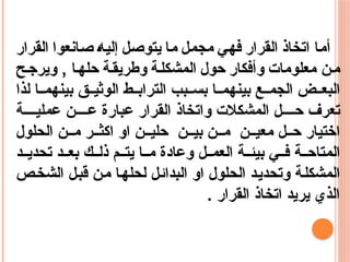 ‫أما‬
‫اتخاذ‬
‫القرار‬
‫فهي‬
‫مجمل‬
‫ما‬
‫يتوصل‬
‫إليه‬
‫صانعوا‬
‫القرار‬
‫معلومات‬ ‫ن‬‫م‬
‫وأفكار‬
‫حول‬
‫ة‬‫المشكل‬
‫ة‬‫وطريق‬
‫ا‬‫حله‬
‫ح‬‫ويرج‬ ,
‫لذا‬ ‫ا‬ ‫بينهم‬ ‫ق‬ ‫الوثي‬ ‫ط‬ ‫التراب‬ ‫بب‬ ‫بس‬ ‫ا‬ ‫بينهم‬ ‫ع‬ ‫الجم‬ ‫ض‬ ‫البع‬
‫ة‬ ‫عملي‬ ‫ن‬ ‫ع‬ ‫عبارة‬ ‫القرار‬ ‫واتخاذ‬ ‫المشكالت‬ ‫ل‬ ‫ح‬ ‫تعرف‬
‫الحلول‬ ‫ن‬ ‫م‬ ‫ر‬ ‫اكث‬ ‫او‬ ‫ن‬ ‫حلي‬ ‫ن‬ ‫بي‬ ‫ن‬ ‫م‬ ‫ن‬ ‫معي‬ ‫ل‬ ‫ح‬ ‫اختيار‬
‫د‬ ‫تحدي‬ ‫د‬ ‫بع‬ ‫ك‬ ‫ذل‬ ‫م‬ ‫يت‬ ‫ا‬ ‫م‬ ‫وعادة‬ ‫ل‬ ‫العم‬ ‫ة‬ ‫بيئ‬ ‫ي‬ ‫ف‬ ‫ة‬ ‫المتاح‬
‫الشخص‬ ‫قبل‬ ‫من‬ ‫لحلها‬ ‫البدائل‬ ‫او‬ ‫الحلول‬ ‫وتحديد‬ ‫المشكلة‬
. ‫القرار‬ ‫اتخاذ‬ ‫يريد‬ ‫الذي‬
 