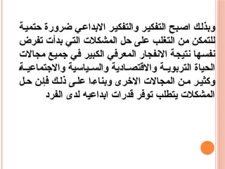 ‫حتمية‬ ‫ضرورة‬ ‫االبداعي‬ ‫والتفكير‬ ‫التفكير‬ ‫اصبح‬ ‫وبذلك‬
‫تفرض‬ ‫بدأت‬ ‫التي‬ ‫المشكالت‬ ‫حل‬ ‫على‬ ‫التغلب‬ ‫من‬ ‫للتمكن‬
‫مجاالت‬ ‫جميع‬ ‫في‬ ‫الكبير‬ ‫المعرفي‬ ‫االنفجار‬ ‫نتيجة‬ ‫نفسها‬
‫ة‬ ‫واالجتماعي‬ ‫ياسية‬ ‫والس‬ ‫ادية‬ ‫واالقتص‬ ‫ة‬ ‫التربوي‬ ‫الحياة‬
‫ل‬‫ح‬ ‫ن‬‫فإ‬ ‫ك‬‫ذل‬ ‫ى‬‫عل‬ ‫ا‬‫وبناء‬ ‫االخرى‬ ‫المجاالت‬ ‫ن‬ ‫م‬ ‫ر‬‫وكثي‬
‫الفرد‬ ‫لدى‬ ‫ابداعيه‬ ‫قدرات‬ ‫توفر‬ ‫يتطلب‬ ‫المشكالت‬
 