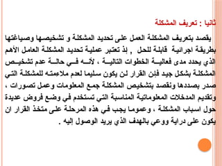 ‫المشكلة‬ ‫تعريف‬ : ‫ثانيا‬
‫وصياغتها‬ ‫تشخيصها‬ ‫و‬ ‫المشكلة‬ ‫تحديد‬ ‫على‬ ‫العمل‬ ‫المشكلة‬ ‫بتعريف‬ ‫يقصد‬
‫م‬‫األه‬ ‫ل‬‫العام‬ ‫ة‬‫المشكل‬ ‫د‬‫تحدي‬ ‫ة‬‫عملي‬ ‫بر‬‫تعت‬ ‫ذ‬‫إ‬ , ‫ل‬‫للح‬ ‫ة‬‫قابل‬ ‫ة‬‫اجرائي‬ ‫ة‬‫بطريق‬
‫ص‬ ‫تشخي‬ ‫عدم‬ ‫ة‬ ‫حال‬ ‫ي‬ ‫ف‬ ‫ه‬ ‫ألن‬ ، ‫ة‬ ‫التالي‬ ‫الخطوات‬ ‫ة‬ ‫فعالي‬ ‫مدى‬ ‫يحدد‬ ‫الذي‬
‫ي‬‫الت‬ ‫ة‬‫للمشكل‬ ‫ه‬‫مالءمت‬ ‫لعدم‬ ‫ليما‬ ‫س‬ ‫يكون‬ ‫ن‬‫ل‬ ‫القرار‬ ‫ن‬‫فإ‬ ‫د‬‫جي‬ ‫ل‬‫بشك‬ ‫ة‬‫المشكل‬
، ‫تصورات‬ ‫وعمل‬ ‫المعلومات‬ ‫جمع‬ ‫المشكلة‬ ‫بتشخيص‬ ‫ونقصد‬ ‫بصددها‬ ‫صدر‬
‫عديدة‬ ‫فروض‬ ‫وضع‬ ‫في‬ ‫تستخدم‬ ‫التي‬ ‫المناسبة‬ ‫المعلوماتية‬ ‫المدخالت‬ ‫وتقديم‬
‫ان‬ ‫القرار‬ ‫ذ‬‫متخ‬ ‫ى‬‫عل‬ ‫ة‬‫المرحل‬ ‫هذه‬ ‫ي‬‫ف‬ ‫ب‬‫يج‬ ‫ا‬‫وعموم‬ ، ‫ة‬‫المشكل‬ ‫باب‬‫اس‬ ‫حول‬
. ‫إليه‬ ‫الوصول‬ ‫يريد‬ ‫الذي‬ ‫بالهدف‬ ‫ووعي‬ ‫دراية‬ ‫على‬ ‫يكون‬
 