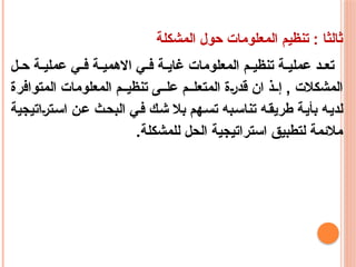 ‫المشكلة‬ ‫حول‬ ‫المعلومات‬ ‫تنظيم‬ : ‫ثالثا‬
‫ل‬ ‫ح‬ ‫ة‬ ‫عملي‬ ‫ي‬ ‫ف‬ ‫ة‬ ‫االهمي‬ ‫ي‬ ‫ف‬ ‫ة‬ ‫غاي‬ ‫المعلومات‬ ‫م‬ ‫تنظي‬ ‫ة‬ ‫عملي‬ ‫د‬ ‫تع‬
‫المتوافرة‬ ‫المعلومات‬ ‫م‬ ‫تنظي‬ ‫ى‬ ‫عل‬ ‫م‬ ‫المتعل‬ ‫قدرة‬ ‫ان‬ ‫ذ‬ ‫إ‬ , ‫المشكالت‬
‫استراتيجية‬ ‫عن‬ ‫البحث‬ ‫في‬ ‫شك‬ ‫بال‬ ‫تسهم‬ ‫تناسبه‬ ‫طريقه‬ ‫بأية‬ ‫لديه‬
.‫للمشكلة‬ ‫الحل‬ ‫استراتيجية‬ ‫لتطبيق‬ ‫مالئمة‬
 