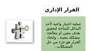 ‫اإلداري‬ ‫القرار‬
‫ألحد‬ ‫واعية‬ ‫اختيار‬ ‫عملية‬
‫لتحقيق‬ ‫المتاحة‬ ‫البدائل‬
‫معالجة‬ ‫او‬ ‫معين‬ ‫هدف‬
‫واتخاذ‬ ، ‫معينة‬ ‫مشكلة‬
‫حل‬ ‫من‬ ‫جزء‬ ‫هو‬ ‫القرار‬
. ‫المشكالت‬
 