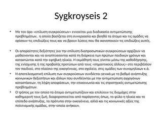 Sygkroyseis 2
• Με τον όρο «επίλυση συγκρούσεων» εννοείται μια διαδικασία αντιμετώπισης
προβλημάτων, η οποία βασίζεται στη συνεργασία και βοηθά τα άτομα και τις ομάδες να
ορίσουν τις επιδιώξεις τους και να βρουν λύσεις που θα ικανοποιούν τις επιδιώξεις αυτές.
• Οι απαραίτητες δεξιότητες για την επίλυση διαπροσωπικών συγκρούσεων αρχίζουν να
μαθαίνονται και να αναπτύσσονται κατά τη διάρκεια των πρώτων παιδικών χρόνων και
κατακτώνται κατά την εφηβική ηλικία. Η εκμάθησή τους γίνεται μέσω της καθοδήγησης,
της ενίσχυσης ή της προβολής προτύπων από τους «σημαντικούς άλλους» στο περιβάλλον
τον παιδιού, στο πλαίσιο της οικογένειας, στο σχολείο, στις ομάδες των συνομηλίκων κ.ά.
• Η αποτελεσματική επίλυση των συγκρούσεων συνδέεται γενικά με το βαθμό ανάπτυξης
κοινωνικών δεξιοτήτων και άλλων που συνδέονται με την αντιμετώπιση αγχογόνων
καταστάσεων, τη λήψη αποφάσεων, την επικοινωνία και τις στρατηγικές αντιμετώπισης
προβλημάτων.
• Ο τρόπος με τον οποίο τα άτομα αντιμετωπίζουν και επιλύουν τις διαμάχες στην
καθημερινή τους ζωή, διαφοροποιείται από παράγοντες όπως, το φύλο η ηλικία και το
επίπεδο ανάπτυξης, τα πρότυπα στην οικογένεια, αλλά και τις κοινωνικές αξίες της
πολιτισμικής ομάδας, στην οποία ανήκουν.
 