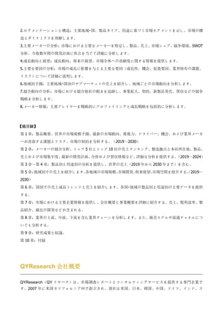 2.セグメンテーションと構造：主要地域・国、製品タイプ、用途に基づく市場セグメントを示し、市場の構
造とダイナミクスを理解します。
3.主要メーカーの分析：市場における主要なメーカーを特定し、製品、売上、市場シェア、競争環境、SWOT
分析、今後数年間の開発計画に焦点を当てて詳細に分析します。
4.成長動向と展望：成長動向、将来の展望、市場全体への貢献度に関する情報を提供します。
5.主要な要因の分析：市場の成長に影響を与える主要な要因（成長性、機会、促進要因、業界特有の課題、
リスク）について詳細に説明します。
6.地域別予測：主要地域・国別のサブマーケットの売上を紹介し、地域ごとの市場動向を分析します。
7.競合動向の分析：市場における競合他社の動きを追跡し、事業拡大、契約、新製品発売、買収などの競争
戦略を分析します。
8.メーカー情報：主要プレイヤーを戦略的にプロファイリングと成長戦略を包括的に分析します。
【総目録】
第 1 章：製品概要、世界の市場規模予測、最新の市場動向、推進力、ドライバー、機会、および業界メーカ
ーが直面する課題とリスク、市場の制約を分析する。（2019～2030）
第 2 章：メーカーの競合分析、トップ 5 社とトップ 10 社の売上ランキング、製造拠点と本社所在地、製品、
売上および市場集中度、
最新の開発計画、
合併および買収情報など、
詳細な分析を提供する。
（2019～2024）
第 3 章～第 4 章：製品別と用途別の分析を提供し、世界の売上（2019 年から 2030 年まで）を含む。
第 5 章：
地域別での売上を紹介します。
各地域の市場規模、
市場開発、
将来展望、
市場空間を紹介する。
（2019～
2030）
第 6 章：国別での売上成長トレンドと売上を紹介します。各国・地域の製品別と用途別の主要データを提供
する。
第 7 章：市場における主要企業情報を提供し、会社概要と事業概要を詳細に紹介する。売上、粗利益率、製
品紹介、最近の開発などが含まれる。
第 8 章：業界の上流、中流、下流を含む業界チェーンを分析します。また、販売モデルや流通チャネルにつ
いても分析する。
第 9 章：研究成果と結論。
第 10 章：付録
QYResearch 会社概要
QYResearch（QY リサーチ）は、市場調査レポートとコンサルティングサービスを提供する専門企業で
す。2007 年に米国カリフォルニア州で創立され、現在は米国、日本、韓国、中国、ドイツ、インド、ス
 
