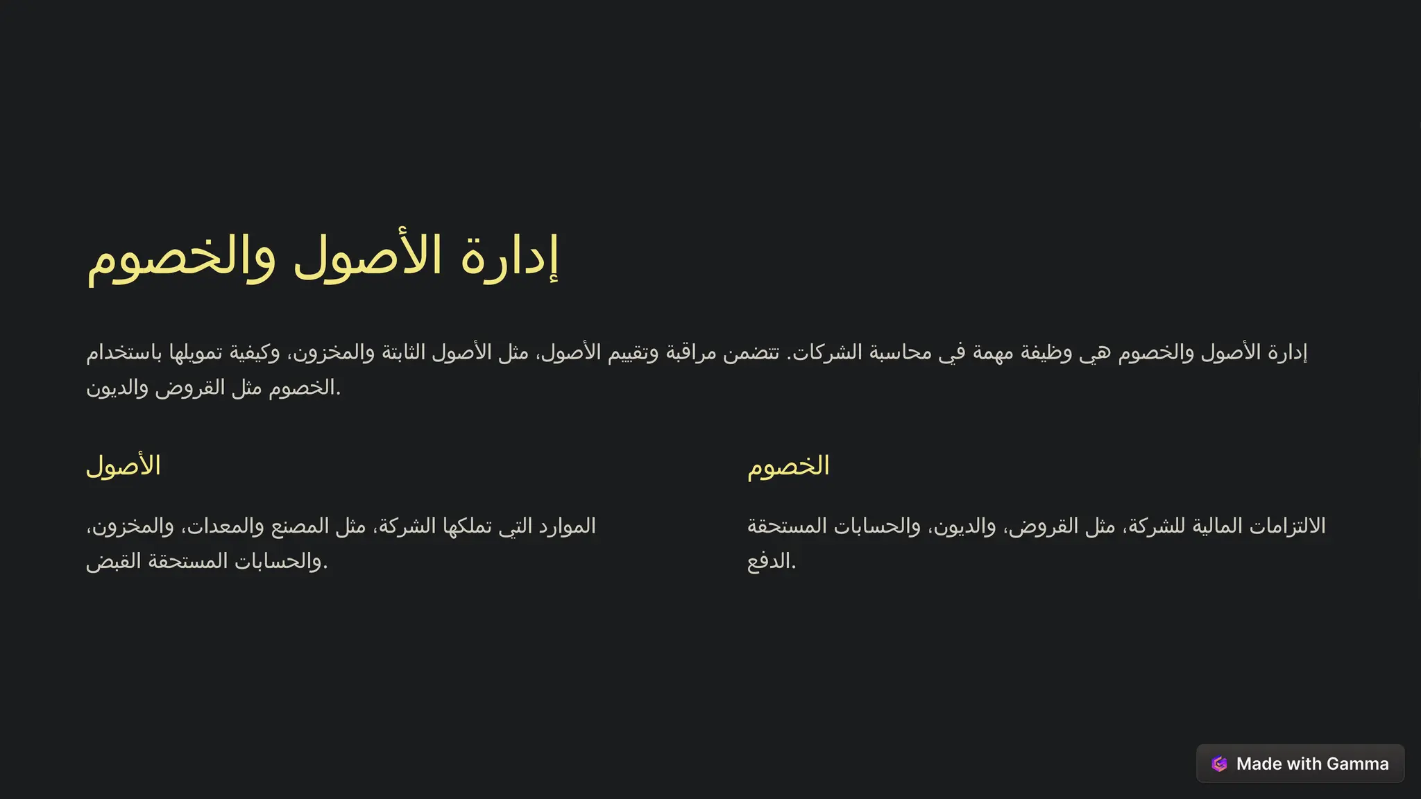 ‫والخصوم‬ ‫األصول‬ ‫إدارة‬
‫باستخدام‬ ‫تمويلها‬ ‫وكيفية‬ ،‫والمخزون‬ ‫الثابتة‬ ‫األصول‬ ‫مثل‬ ،‫األصول‬ ‫وتقييم‬ ‫مراقبة‬ ‫تتضمن‬ .‫الشركات‬ ‫محاسبة‬ ‫في‬ ‫مهمة‬ ‫وظيفة‬ ‫هي‬ ‫والخصوم‬ ‫األصول‬ ‫إدارة‬
‫والديون‬ ‫القروض‬ ‫مثل‬ ‫الخصوم‬.
‫األصول‬
،‫والمخزون‬ ،‫والمعدات‬ ‫المصنع‬ ‫مثل‬ ،‫الشركة‬ ‫تملكها‬ ‫التي‬ ‫الموارد‬
‫القبض‬ ‫المستحقة‬ ‫والحسابات‬.
‫الخصوم‬
‫المستحقة‬ ‫والحسابات‬ ،‫والديون‬ ،‫القروض‬ ‫مثل‬ ،‫للشركة‬ ‫المالية‬ ‫االلتزامات‬
‫الدفع‬.
 