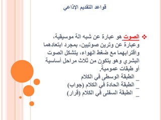 ❖
‫الصوت‬
،‫موسيقية‬ ‫الة‬ ‫شبه‬ ‫عن‬ ‫عبارة‬ ‫هو‬
‫ابتعا‬ ‫بمجرد‬ ،‫صوتيين‬ ‫وترين‬ ‫عن‬ ‫وعبارة‬
‫دهما‬
‫الصوت‬ ‫يتشكل‬ ،‫الهواء‬ ‫ضغط‬ ‫مع‬ ‫واقترابهما‬
‫أساسي‬ ‫مراحل‬ ‫ثالث‬ ‫من‬ ‫يتكون‬ ‫وهو‬ ‫البشري‬
‫ة‬
‫عمومية‬ ‫طبقات‬ ‫أو‬
.
_
‫الكالم‬ ‫في‬ ‫الوسطى‬ ‫الطبقة‬
_
‫الكالم‬ ‫في‬ ‫الحادة‬ ‫الطبقة‬
(
‫جواب‬
)
_
‫الكالم‬ ‫في‬ ‫السفلى‬ ‫الطبقة‬
(
‫قرار‬
)
‫اإلذاعي‬ ‫التقديم‬ ‫قواعد‬
 