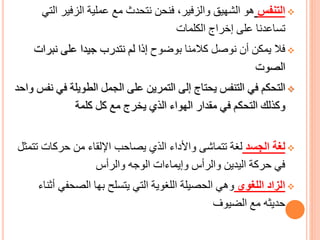 ❖
‫التنفس‬
‫الزفير‬ ‫عملية‬ ‫مع‬ ‫نتحدث‬ ‫فنحن‬ ،‫والزفير‬ ‫الشهيق‬ ‫هو‬
‫التي‬
‫الكلمات‬ ‫إخراج‬ ‫على‬ ‫تساعدنا‬
❖
‫بوضوح‬ ‫كالمنا‬ ‫نوصل‬ ‫أن‬ ‫يمكن‬ ‫فال‬
‫نبر‬ ‫على‬ ‫جيدا‬ ‫نتدرب‬ ‫لم‬ ‫إذا‬
‫ات‬
‫الصوت‬
❖
‫ف‬ ‫الطويلة‬ ‫الجمل‬ ‫على‬ ‫التمرين‬ ‫إلى‬ ‫يحتاج‬ ‫التنفس‬ ‫في‬ ‫التحكم‬
‫واحد‬ ‫نفس‬ ‫ي‬
‫كلمة‬ ‫كل‬ ‫مع‬ ‫يخرج‬ ‫الذي‬ ‫الهواء‬ ‫مقدار‬ ‫في‬ ‫التحكم‬ ‫وكذلك‬
❖
‫الجسد‬ ‫لغة‬
‫ت‬ ‫حركات‬ ‫من‬ ‫اإللقاء‬ ‫يصاحب‬ ‫الذي‬ ‫واألداء‬ ‫تتماشى‬ ‫لغة‬
‫تمثل‬
‫والرأس‬ ‫الوجه‬ ‫وإيماءات‬ ‫والرأس‬ ‫اليدين‬ ‫حركة‬ ‫في‬
❖
‫اللغوي‬ ‫الزاد‬
‫الصحفي‬ ‫بها‬ ‫يتسلح‬ ‫التي‬ ‫اللغوية‬ ‫الحصيلة‬ ‫وهي‬
‫أثناء‬
‫الضيوف‬ ‫مع‬ ‫حديثه‬
 
