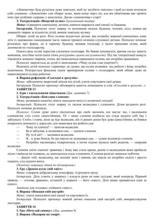 «Локомотив» буде рухатися дуже повільно, щоб не загубити «вагони» і щоб усі вони почували
себе упевнено. «Локомотив» сам обирає шлях, яким поїде через ліс, але він обов'язково має пройти
повз три особливі «дерева» у капелюхах. Даємо «локомотиву» старт!
З. Театралізація «Впертий ослик» (пальчиковий театр)
Мета: підвищити самооцінку дитини; навчити виражати свої емоції та бажання.
Інструкція. Психолог готує ширму та пальчикові ляльки: будинок, чоловік, осел, можна ще
домашніх тварин за кількістю дітей, вмикає повільну музику.
Обирає дітей на ролі. Роль ослика віддається дитині, яка потребує корекції самооцінки, адже
діти із заниженою самооцінкою часто звикли тримати позицію слухняної дитини. Психолог починає
розповідь про ферму, де в гарному будинку мешкав господар, у нього працював ослик, який
допомагав по господарству.
Одного разу ослик перестав слухатися господаря. Не бажав допомагати, кричав «іа-іа» замість
мовчання, постійно хотів спати (діти розігрують сценки неслухняності). Під час театралізації можуть
з'являтися домашні тварини, птахи, які намагаються переконати ослика, що потрібно працювати.
Психолог звертається до дітей із запитанням: «Чому ослик став упертим?».
Відповіді дітей психолог спрямовує до думки, що ослик втомився від роботи і йому потрібен
відпочинок. Розігрується фінальна сцена примирення ослика з господарем, який обіцяє дуже не
навантажувати ослика роботою.
4. Вправа-рефлексія «Сьогодні я зрозумів»
Мета: забезпечити зворотний зв'язок від дітей; учити озвучувати свої думки.
Інструкція. Психолог пропонує обговорити заняття, починаючи зі слів: «Сьогодні я зрозумів...».
ЗАНЯТТЯ 13
1. Ігри з тактильними мішечками (Див. заняття 7)
2. Театралізація «Боязливе слоненя»
Мета: розвивати емпатію; вчити знаходити вихід із незвичної ситуації.
Інструкцій. Психолог готує ширму та ляльок ведмедика і слоненяти. Дітям роздають ролі.
Психолог починає розповідь.
Психолог. Слони дуже довго піклуються про своїх малюків, але настає час, і маленьким
слоненятам слід стати самостійними. От і наше слоненя відійшло від стада шукати собі їжу і
заблукало. Стоїть і плаче, коли це йде ведмедик, він із ранніх років був дуже самостійним, не боявся
попросити допомоги у дорослих, але намагався все робити сам.
— Чому ти плачеш? — запитав ведмедик.
— Бо я заблукав, я залишився сам, — сказало слоненя.
— Ну то й що? — засміявся ведмедик.
— Я... я дуже боюся, бо ще ніколи не залишався сам, — сумно відповіло слоненя.
— Потрібно насамперед підкріпитися, а потім підемо шукати твоїх родичів, — скерував
ведмедик.
Слоненя поїло смачної травички і йому вже стало краще, разом із ведмедиком вони пройшли
лісом і вийшли на галявину, де знаходилося стадо слоненяти. Слоненя радісно замахало хоботом.
— Дякую тобі, ведмедику, що допоміг мені і навчив, що ніколи не потрібно сидіти і просто
плакати, слід шукати вихід.
(Психолог запрошує дітей до обговорення.)
3. Гра «Дракон кусає свій хвіст»
Мета: створити доброзичливу атмосферу; згуртувати групу.
Інструкція. Діти стають у шеренгу і кладуть руки на пояс сусідові, який попереду. Перший
гравець — «голова дракона», останній у шерензі — його «хвіст». Діти міцно тримаються одне за
одного.
Завдання для «голови»: спіймати «хвіст».
4. Вправа «Покажи свій настрій»
Мета: учити показувати свої емоції та озвучувати їх.
Інструкція. Психолог пропонує кожній дитині показати свій настрій собі, використовуючи
люстерко.
ЗАНЯТТЯ 14
1. Гра «Почухай спинку» (Див. заняття 9)
2. Вправа «Подорож на хмарі»
 