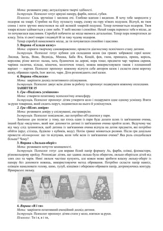 Мета: розвивати уяву; актуалізувати творчі здібності.
Інструкція. Психолог готує аркуші паперу, фарби, пензлі, губки.
Психолог. Сядь зручніше і заплющ очі. Глибоко вдихни і видихни. Я хочу тебе запросити у
подорож на хмарі. Стрибни на білу пухнасту хмару, схожу на гору м'яких подушок. Відчуй, як твоя
спина і ноги зручно вмостилися на цій великій хмарній подушці. Тепер починається подорож. Твоя
хмара вільно здіймається у синє небо. У небі високо і спокійно. Нехай хмара перенесе тебе в місце, де
ти почуваєшся щасливим. Спробуй побачити це місце якомога детальніше. Тепер пора повертатися до
класу. Злізь зі своєї хмари і подякуй їй за таку чудову подорож.
Тепер спробуй намалювати місце, де ти почуваєшся спокійно і щасливо.
3. Вправа «Склади казку»
Мета: сприяти творчому самовираженню; провести діагностику психічного стану дитини.
Інструкція. Психолог готує кубики для складання казок (на гранях зображені герої казок:
Лисиця, Заєць, Вовк, Ведмідь, Мишка, Баба Яга, Кощій, фея, гном, принцеса, принц, король,
королева; різне житло: палац, хата, будиночок на дереві, нора тощо; предмети чар: чарівна скриня,
чарівна паличка, кільце, мішечок, молоточок тощо), можна використовувати також і площинний
варіант — картки. Психолог пропонує кожному відчути себе автором казок і скласти свою коротку
казку, обравши героїв, їхнє житло, чари. Діти розповідають свої казки.
4. Вправа «Оплески»
Мета: закріпити досвід позитивного спілкування.
Інструкція. Психолог дякує всім дітям за роботу та пропонує подякувати кожному оплесками.
ЗАНЯТТЯ 15
1. Гра «Поділись усмішкою»
Мета: створити позитивну психологічну атмосферу.
Інструкція. Психолог пропонує дітям утворити коло і подарувати одне одному усмішку. Взяти
за руки товариша, який сидить поруч, подивитися на нього й усміхнутися.
2. Гра «Шлях довіри»
Мета: розвивати довіру у спілкуванні, екстраверсію.
Інструкція. Психолог повідомляє, що потрібно об'єднатися у пари.
Завдання гри полягає у тому, що хтось один із пари буде долати шлях із зав'язаними очима,
інший буде «ведучим», який має допомогти дитині із зав'язаними очима пройти шлях. Ведучому час
від часу слід зупинятися, щоб дитина із зав'язаними очима відчула на дотик предмети, які потрібно
обійти (круг, стілець, будівлю з кубиків, воду). Потім гравці міняються ролями. Після гри доцільно
провести обговорення: що ти відчував, коли тебе вели із зав'язаними очима? Яка роль сподобалася
більше? Чому?
3. Вправа «Лялька-оберіг»
Мета: розвивати почуття захищеності.
Інструкція. Психолог готує для вправи білий папір формату АБ, фарби, олівці, фломастери,
різнокольорову крейду. Розповідає дітям, що здавна лялька була оберегом, ляльки оберігали дітей від
злих сил та чарів. Нині ляльок частіше купують, але кожен може зробити власну ляльку-оберіг із
паперу без допомоги ножиць, використовуючи метод обривання. Потрібно скласти папір навпіл,
олівцем намалювати голову, шию, тулуб, кінцівки і обережно обривати папір, дотримуючись контуру.
Прикрасьте ляльку.
4. Вправа «Я і ти»
Мета: закріпити позитивний емоційний досвід дитини.
Інструкція. Психолог пропонує дітям стати у коло, взятися за руки.
Психолог. Ти і я, я і ти,
 