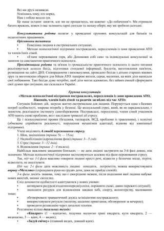 Всі ми друзі назавжди.
Усміхнись тому, хто поряд,
Нам з тобою весело іти.
Це наше останнє заняття, але ми не прощаємось, ми кажемо: «До побачення!». Ми отримали
багато вражень, кожен із вас залишить гарні спогади та ляльку-оберіг, яку ми зробили сьогодні.
Консультативна робота полягає у проведенні групових консультацій для батьків та
педагогічних працівників.
Орієнтовна тематика
• Поведінка людини в екстремальних ситуаціях.
• Методи психологічної підтримки постраждалих, переселенців із зони проведення АТО
та членів їхніх сімей.
• «Етапи переживання горя, або Допоможи собі сам» та індивідуальні консультації за
запитом та самозапитом практичного психолога.
Просвітницька робота та зв'язок із громадськістю практичного психолога із цього питання
реалізовується шляхом бесід, підготовки стендової інформації, буклетів, виготовлення пам'яток,
розміщення на сайті ДНЗ. Співпрацюючи з вихователями, проведено бесіди з дітьми старших вікових
груп та виготовлено обереги для бійців АТО: паперові янголи, серця, малюнки, на яких діти написали
свої побажання. Такі бесіди дуже потрібні, щоб діти могли адекватно, без зайвих емоцій сформувати
свої думки про ситуацію, що склалася в Україні.
Групова консультація
«Методи психологічної підтримки постраждалих, переселенців із зони проведення АТО,
біженців, членів їхніх сімей та родичів загиблих під час АТО»
Ситуація бойових дій, загрози життю екстремальна для людини. Порушується одна з базових
потреб особистості, зокрема потреба у безпеці. Це колосальний стрес, який, як не парадоксально, є
захистом, реалізацією інстинкту самозбереження. Постраждалі, переселенці, члени сімей учасників
АТО мають схожі проблеми, які є наслідком тривалої дії стресу.
Це і психосоматичні прояви (безсоння, тахікардія, ВСД, проблеми із травленням), і психічні
(обмежене сприйняття реальності, порушення механізмів адаптації, відмова від зовнішньої
підтримки).
Учені виділяють 4 стадії переживання стресу.
1. Шок, заціпеніння (триває 5с — 15хв).
2. Надмобілізація (адреналінова фаза) (триває 3—5 год).
3. Стрес (триває 3—12 днів).
4. Відновлення (триває 2—4 тижні).
Найбільш важливим завданням близьких — не дати людині застрягати на 3-й фазі довше, ніж
зазначено. Методи психологічної підтримки застосовуються залежно від фази переживання стресу.
Так, під час 1-ї фази важливо говорити людині прості речі, відвести у безпечне місце, зігріти,
відволікти, не аналізувати.
Під час 2-і фази дати можливість людині походити, потремтіти, можна використовувати
вправу «Метелик» (схрещувати руки на грудях доти, доки не прийде спокій).
3-я фаза досить знакова, тому що є своєрідною межею, після подолання якої людина набуває
нових якостей, змінює світогляд.
Слід допомогти особистості адаптуватися у нових умовах:
• активувати ресурси(згадатипопередніуспіхи, порівняти схожі, давно пережиті ситуації);
• знаходити ресурси для відновлення завдяки хобі, спорту, волонтерству, малюванню
тощо;
• обговорювати травматичний досвід за ініціативи постраждалого;
• використовувати ритуали (молитву, щоденне привітання, обговорення за вечерею);
• проводити релаксацію через дихальні техніки.
Розглянемо кілька дихальних технік:
• «Квадрат» (1 —вдихаємо, подумки малюємо грані квадрата, кути квадрата, 2 —
видихаємо, 3 — вдих, 4 — видих);
• «Задуй свічку» (плавний видих, довший вдих).
 