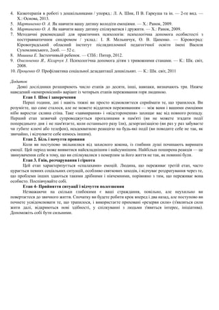 4. Казкотерапія в роботі з дошкільниками / упоряд.: Л. А. Шик, П В. Гаркуша та ін. — 2-ге вид. —
X.: Основа, 2013.
5. Мартиненко О. А. Як навчити вашу дитину володіти емоціями. — X.: Ранок, 2009.
6. Мартиненко О. А. Як навчити вашу дитину спілкуватися і дружити. — X.: Ранок, 2009.
7. Методичні рекомендації для практичних психологів: психологічна допомога особистості з
посттравматичним синдромом / уклад.: І. Я. Мельничук, О. В. Цапенко. — Кіровоград:
Кіровоградський обласний інститут післядипломної педагогічної освіти імені Василя
Сухомлинського, 2ооб. — 52 с.
8. Мишина Е. Застенчивьій ребенок. — СПб.: Питер, 2012.
9. Омельченко Я., Кісарчук 3. Психологічна допомога дітям з тривожними станами. — К.: Шк. світ,
2008.
10. Проценко О. Профілактика соціальної дезадаптації дошкільнят. — К.: Шк. світ, 2011
Додаток
Деякі дослідники розширюють число етапів до десяти, інші, навпаки, визначають три. Нижче
наведений «компромісний» варіант із чотирьох етапів переживання горя людиною.
Етап 1. Шок і заперечення
Перші години, дні і навіть тижні ви просто відмовляєтеся сприймати те, що трапилося. Ви
розумієте, що саме сталося, але не можете віддатися переживанням — між вами і вашими емоціями
ніби виростає скляна стіна. Таке «завмирання» і «відсторонення» захищає вас від повного розпаду.
Перший етап зазвичай супроводжується прогалинами в пам'яті (ви не можете згадати події
попереднього дня і не пам'ятаєте, коли останнього разу їли), дезорганізацією (ви раз у раз забуваєте
чи губите ключі або телефон), неадекватною реакцією на будь-які події (ви поводите себе не так, як
звичайно, і відчуваєте себе кимось іншим).
Етап 2. Біль і почуття провини
Коли ви поступово звільнилися від захисного кокона, із глибини душі починають виринати
емоції. Цей період може виявитися найскладнішим і найсумнішим. Найбільш поширена реакція — це
звинувачення себе в тому, що ви спілкувалися з померлим за його життя не так, як повинні були.
Етап 3. Гнів, розчарування і гіркота
Цей етап характеризується «спалахами» емоцій. Людина, що переживає третій етап, часто
цурається певних соціальних ситуацій, особливо святкових заходів, і відчуває роздратування через те,
що проблеми інших здаються такими дрібними і нікчемними, порівняно з тим, що переживає вона
особисто. Поспівчувайте собі.
Етап 4- Прийняття ситуації і відчуття полегшення
Незважаючи на скільки глибокими є ваші страждання, повільно, але неухильно ви
повертаєтеся до звичного життя. Спочатку ви будете робити крок вперед і два назад, але поступово ви
почнете усвідомлювати те, що трапилося, і використаєте приховані «резерви сили» (з'являться сили
жити далі, відкриються нові здібності, у спілкуванні з людьми з'явиться інтерес, ініціатива).
Допоможіть собі бути сильними.
 