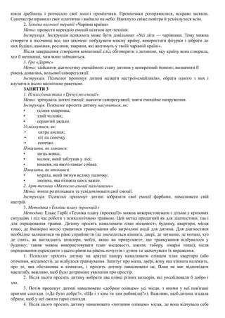 взяло гребінець і розчесало свої золоті промінчики. Промінчики розпрямилися, яскраво засяяли.
Сонечксгрозправило своє платтячко і вийшло на небо. Вдихнуло свіже повітря й усміхнулося всім.
2. Техніка пісочної терапії «Чарівна країна»
Мета: провести корекцію емоцій шляхом арт-техніки.
Інструкція. Інструкція психолога може бути довільною: «Усі діти — чарівники. Тому можна
створити в пісочниці все, що захочеш: побудувати власну країну, використати фігурки і дібрати до
них будівлі, каміння, рослини, тварини, які житимуть у твоїй чарівній країні».
Після завершення створення композиції слід обговорити з дитиною, яку країну вона створила,
хто її мешканці, чим вони займаються.
3. Гра «Дартс»
Мета: здійснити діагностику емоційного стану дитини у конкретний момент; визначити її
рівень домагань, вольової саморегуляції.
Інструкція. Психолог пропонує дитині назвати настрої«смайликів», обрати одного з них і
влучити в нього магнітною ракеткою.
ЗАНЯТТЯ 3
1. Психогімнастика «Тренуємо емоції»
Мета: тренувати дитячі емоції; навчити саморегуляції; зняти емоційне напруження.
Інструкція. Психолог просить дитину насупитися, як:
• осіння хмаринка;
• злий чоловік;
• сердитий дядько.
Усміхнутися, як:
• хитра лисиця;
• кіт на сонечку
• сонечко.
Показати, як злякався:
• заєць вовка;
• малюк, який заблукав у лісі;
• кошеня, на якого гавкає собака.
Показати, як втомився:
• мураха, який тягнув велику паличку;
• людина, яка підняла щось важке.
2. Арт-техніка «Малюємо емоції пальчиками»
Мета: вчити розпізнавати та усвідомлювати свої емоції.
Інструкція. Психолог пропонує дитині зобразити свої емоції фарбами, намалювати свій
настрій.
3. Методика «Техніка плану (проекції)»
Методику Ельке Гарбі «Техніка плану (проекції)» можна використовувати з дітьми у кризових
ситуаціях і під час роботи з психологічною травмою. Цей метод придатний як для діагностики, так і
для опрацювання травми. Дитину просять намалювати план місцевості, будинку, квартири, місця
тощо, де ймовірно могло трапитися травмування або загрозливі події для дитини. Для діагностики
необхідно залишатися на рівні сприйняття (де знаходиться кімната, двері, де затишно, де погано, хто
де спить, як виглядають шпалери, меблі, якщо ви припускаєте, що травмування відбувалося у
будинку; також можна використовувати план місцевості, школи, табору, лікарні тощо), після
опрацювання переходити з цього рівня на рівень почуттів і думок та заохочувати їх вираження.
1. Психолог просить дитину на аркуші паперу намалювати олівцем план квартири (або
оточення, місцевості), де відбулося травмування. Запитує про вікна, двері, кому яка кімната належить,
про те, яка обстановка в кімнатах, і просить дитину намалювати це. План не має відповідати
масштабу, важливо, щоб було дотримане уявлення про простір.
2. Після цього просить дитину вибрати два олівці різних кольорів, які уособлювали б добро і
зло.
3. Потім пропонує дитині намалювати «добрим олівцем» усі місця, з якими у неї пов'язані
приємні спогади. («Де було добре?», «Що і з ким ти там робив(ла)?»). Важливо, щоб дитина згадала
образи, щоб у неї ожили гарні спогади.
4. Після цього просить дитину намалювати «поганим олівцем» місця, де вона відчувала себе
 