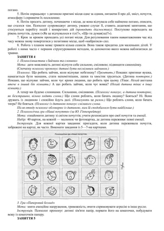 погано.
5. Потім опрацьовує з дитиною приємні місця одне за одним, питаючи її про дії, зміст, почуття,
атмосферу і сприяючи їх посиленню.
6. Потім просить дитину, починаючи з місця, де вона відчувала себе найменш погано, описати,
що сталося там. Психолог супроводжує дитину, уважно слухає її, ставить додаткові запитання, що
стосуються перебігу подій і конкретних дій (проводить діагностику). Поступово переходить на
рівень почуттів, думок («Як це відчувалося в тілі?», «Що ти думав(ла)?»).
7. Крок за кроком проходять усі погані місця. Для регулювання таким навантаженням час від
часу можна знову повертатися у позитивне місце, щоб «набратися» сил.
8. Робота з планом може тривати кілька сеансів. Вона також придатна для маленьких дітей. У
роботі з ними часто є першим структурованим методом, за допомогою якого можна наблизитися до
травми.
ЗАНЯТТЯ 4
1. Психогімнастика «Зайчики та слоники»
Мета: дати можливість дитині відчути себе сильною, сміливою; підвищити самооцінку.
(Спочатку психолог пропонує дитині бути несміливим зайчиком.)
Психолог. Що робить зайчик, коли відчуває небезпеку? (Тремтить.) Покажи: пригинає вушка,
намагається бути меншим, стати непомітнішим, лапки та хвостик трусяться. (Дитина повторює.)
Покажи, що відчуває зайчик, коли чує кроки людини, що робить при цьому. (Тікає. Нехай аиггшна
втече в інший бік кімнати.) А що робить зайчик, коли чує вовка? (Нехай дитина тікає в іншу
кімнату.)
А тепер ми будемо слониками. Сильними, сміливими. (Психолог показує, а дитина повторює,
як безстрашно, вільно ходять слони.) Що слони роблять, коли бачать людину? Бояться? Ні. Вони
дружать із людиною і спокійно йдуть далі. (Показують це разом.) Що роблять слони, коли бачать
тигра? Не бояться. (Психолог із дитиною показує сміливого слона.
Після етюду психолог обговорює із дитиною, ким їй сподобалося бути найбільше.)
2. Психологічна гра «Наші почуття» (за Ю. Гіппенрейтер)
Мета: ознайомити дитину зі світом почуттів; учити розповідати про свої почуття та емоції.
Набір: 40 карток, на кожній — малюнок чи фотокартка, де дитина переживає певні емоції.
Інструкція. Для кожної картки завдання: пригадати, коли дитина переживала почуття,
зображені на картці, як часто. Виконати завдання із 5—7-ма картками.
3. Гра «Паперовий безлад»
Мета: зняти емоційне напруження, тривожність; вчити спрямовувати агресію в інше русло.
Інструкція. Психолог пропонує дитині зім'яти папір, порвати його на шматочки, побудувати
вежу із шматочків паперу.
ЗАНЯТТЯ 5
 