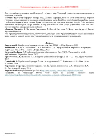 Копіювання та розміщення матеріалу на сторонніх сайтах ЗАБОРОНЕНО!!!
________________________________________________________________________________________________
Химинець А.А. 3
борсуки), які зустрічались на нашій території у ті далекі часи. Також цей уривок дає уявлення про заняття
первісних українців.
«Похід на Царгород» інформує нас про похід Олега на Царгород, який він хотів прилучити до України.
Греки вже чекали на нього та перекрили водний шлях до міста. Тоді Олег приробив своїм кораблям колеса
і поїхав штурмувати місто сушею. Греки перелякались та прислали до нього послів. Олег на правах
переможця виторговував у царя право на вільну торгівлю для своїх купців у Царгороді та на знак своєї
перемоги прибив на воротах міста свій щит.
«Ярослав Мудрий»: 1. Вигнання Святополка. 2. Другий Царгород. 3. Захист князівства. 4. Заповіт
Ярослава Мудрого.
Ідея вірша: уславлення будівничої, миротворчої діяльності князя Ярослава Мудрого, заклик до нащадків
жити в мирі та злагоді, заклик до сучасників наслідувати приклад наших мудрих предків.
Джерела
Авраменко О. Українська література : підруч. для 5 кл. ЗЗСО. — Київ: Грамота, 2022
Заболотний В.В., О. В. Заболотний О.В., Слоньовська О.В., Ярмульська І.В. Українська література :
підруч. для 5 кл. ЗЗСО. — Київ: «Літера ЛТД», 2022
Калинич О., Дячок С. Українська література: підручник для 5 кл. ЗЗСО // За редакцією проф.
Ю.Ковбасенка. Тернопіль: Астон, 2022.
Кривобокова А.І., Шленьова М.Г. Усі уроки української літератури. 5 кл. — Х. : Вид. група «Основа»,
2013.
Слюніна О. В. Українська література. 5 клас (за підручником Л. Т. Коваленко). — Х. : Вид. група
«Основа», 2014.
Українська література. Конспекти уроків. 5 кл. І с. / уклад. Свінтковська С.А., Шинкаренко Т.А.. —
Х.: Вид. група «Основа», 2016
Короткий зміст творів Олександра Олеся http://www.ukrtvory.com.ua/perekazi/perekazi-oles.html
Пеленська О. Олександр Олесь: чому ніхто не захистив великого поета:
https://tsn.ua/blogi/themes/politics/oleksandr-oles-chomu-nihto-ne-zahistiv-velikogo-poeta-858260.html
 