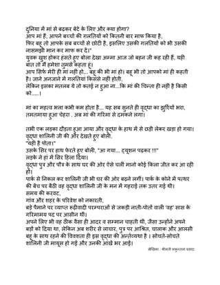 दुनिया में मां से बढ़कर बेटे क
े लिए और क्या होगा?
आप मां हैं, आपने बच्चों की ग़लतियों को कितनी बार माफ किया है,
फिर बहू तो आपक
े सब बच्चों से छोटी है, इसलिए उसकी गलतियों को भी उसकी
नासमझी मान कर माफ कर दें।"
युवक खुश होकर हंसते हुए बोला देखा अम्मा आज जो बहन जी कह रही हैं, यही
बात तो मैं हमेशा तुमसे कहता हूं।
आप सिर्फ मेरी ही मां नहीं हो... बहू की भी मां हो। बहू भी तो आपको मां ही कहती
है। जाने अनजाने में गलतियां किससे नहीं होती,
लेकिन इसका मतलब ये तो कतई न हुआ ना...कि मां की चिन्ता ही नहीं है किसी
को.....।
मां का महत्व भला कभी कम होता है... यह सब सुनते ही वृद्धा का झुर्रियों भरा,
तमतमाया हुआ चेहरा . अब मां की गरिमा से दमकने लगा।
तभी एक लड़का दौड़ता हुआ आया और वृद्धा क
े हाथ में से छड़ी लेकर खड़ा हो गया।
वृद्धा शालिनी जी की ओर देखते हुए बोली.
"यही है पोता।"
उसक
े सिर पर हाथ फ
े रते हुए बोली, "आ गया... ट्यूशन पढ़कर !!!"
लड़क
े ने हां में सिर हिला दिया।
वृद्धा पुत्र और पौत्र क
े साथ घर की ओर ऐसे चलीं मानो कोई किला जीत कर आ रही
हों।
पार्क से निकल कर शालिनी जी भी घर की ओर बढ़ने लगीं। पार्क क
े कोने में पत्थर
की बेंच पर बैठी वह वृद्धा शालिनी जी क
े मन में गहराई तक उतर गई थी।
समय की करवट,
गांव और शहर क
े परिवेश को नकारती,
बड़े पैमाने पर व्याप्त रूढ़ीवादी परम्पराओं से जकड़ी नाती-पोतों वाली 'वह' सास क
े
गरिमामय पद पर आसीन थीं।
अपने लिए भी वह ठीक वैसा ही आदर व सम्मान चाहती थीं, जैसा उन्होंने अपने
बड़ों को दिया था, लेकिन अब शरीर से लाचार, पुत्र पर आश्रित, चालाक और आलसी
बहू क
े साथ रहने की विवशता ही इस वृद्धा की अर्न्तव्यथा है । सोचते-सोचते
शालिनी जी मायूस हो गईं और उनकी आंखें भर आईं।
लेखिका : श्रीमती शक
ु न्तला प्रसाद
 