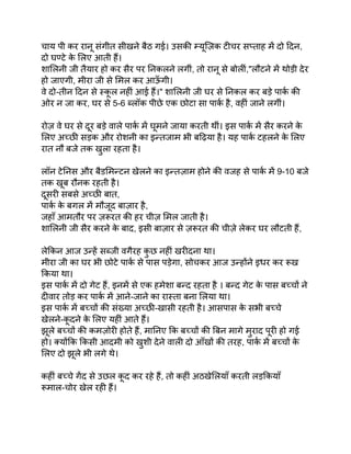 चाय पी कर रानू संगीत सीखने बैठ गई। उसकी म्यूज़िक टीचर सप्ताह में दो दिन,
दो घण्टे क
े लिए आती हैं।
शालिनी जी तैयार हो कर सैर पर निकलने लगीं, तो रानू से बोलीं,"लौटने में थोड़ी देर
हो जाएगी, मीरा जी से मिल कर आऊ
ँ गी।
वे दो-तीन दिन से स्क
ू ल नहीं आई हैं।" शालिनी जी घर से निकल कर बड़े पार्क की
ओर न जा कर, घर से 5-6 ब्लॉक पीछे एक छोटा सा पार्क है, वहीं जाने लगीं।
रोज़ वे घर से दूर बड़े वाले पार्क में घूमने जाया करती थीं। इस पार्क में सैर करने क
े
लिए अच्छी सड़क और रोशनी का इन्तजाम भी बढ़िया है। यह पार्क टहलने क
े लिए
रात नौ बजे तक खुला रहता है।
लॉन टेनिस और बैडमिन्टन खेलने का इन्तज़ाम होने की वजह से पार्क में 9-10 बजे
तक खूब रौनक रहती है।
दूसरी सबसे अच्छी बात,
पार्क क
े बगल में मौजूद बाज़ार है,
जहाँ आमतौर पर ज़रूरत की हर चीज़ मिल जाती है।
शालिनी जी सैर करने क
े बाद, इसी बाज़ार से ज़रूरत की चीज़े लेकर घर लौटती हैं,
लेकिन आज उन्हें सब्जी वगैरह क
ु छ नहीं खरीदना था।
मीरा जी का घर भी छोटे पार्क से पास पड़ेगा, सोचकर आज उन्होंने इधर कर रूख
किया था।
इस पार्क में दो गेट हैं, इनमें से एक हमेशा बन्द रहता है । बन्द गेट क
े पास बच्चों ने
दीवार तोड़ कर पार्क में आने-जाने का रास्ता बना लिया था।
इस पार्क में बच्चों की संख्या अच्छी-खासी रहती है। आसपास क
े सभी बच्चे
खेलने-क
ू दने क
े लिए यहीं आते हैं।
झूले बच्चों की कमज़ोरी होते हैं, मानिए कि बच्चों की बिन मागे मुराद पूरी हो गई
हो। क्योंकि किसी आदमी को खुशी देने वाली दो आँखों की तरह, पार्क में बच्चों क
े
लिए दो झूले भी लगे थे।
कहीं बच्चे गेंद से उछल क
ू द कर रहे हैं, तो कहीं अठखेलियाँ करती लड़कियाँ
रूमाल-चोर खेल रही हैं।
 