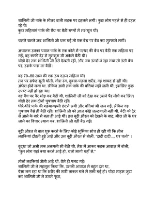 शालिनी जी पार्क क
े भीतर वाली सड़क पर टहलने लगीं। क
ु छ लोग पहले से ही टहल
रहे थे।
क
ु छ महिलाएं पार्क की बैंच पर बैठी गप्पों में मशगूल थीं।
चलते चलते जब शालिनी जी थक गई तो एक बेंच पर बैठ कर सुस्ताने लगीं।
अचानक उनका ध्यान पार्क क
े एक कोने में पत्थर की बेंच पर बैठी एक महिला पर
गई, वह काफी देर से गुमसुम सी अक
े ले बैठी थी।
थोड़ी देर तक शालिनी जी उसे देखती रहीं, और जब उनसे न रहा गया तो उसी बेंच
पर, उसक
े पास जा बैठीं।
वह 70–80 साल की एक उम्र दराज महिला थी।
तन पर सफ
े द सूती घोती. गोरा रंग, दुबला-पतला शरीर, वह शायद रो रही थी।
अंधेरा होने लगा था. लेकिन अभी तक पार्क की बत्तियां नहीं जली थीं, इसलिए क
ु छ
स्पष्ट नहीं हो रहा था।
वह बैंच पर पैर मोड़ कर बैठी थी, शालिनी जी को देख कर उसने पैर नीचे कर लिए।
थोड़ी देर तक दोनों चुपचाप बैठी रहीं।
धीरे-धीरे पार्क की गहमागहमी छंटने लगी और बत्तियां भी जल गईं, लेकिन वह
चुपचाप वैसे ही बैठी रही। शालिनी जी को आज कोई जल्दबाज़ी नहीं थी, बेटी को देर
से आने क
े बारे में बता ही आई थीं। इस बूढ़ी औरत को देखने क
े बाद, मीरा जी क
े घर
जाने का विचार त्याग कर, शालिनी जी वहीं बैठ गईं।
बूढ़ी औरत से बात शुरू करने क
े लिए कोई भूमिका सोच ही रही थीं कि तीन
लड़कियां दौड़ती हुई आईं और उस बूढ़ी औरत से बोलीं, “दादी दादी.... घर चलो" ।
वृद्धा जो अभी तक अनमनी सी बैठी थी, तैश में आकर कड़क आवाज़ में बोली,
"तुम लोग यहां क्या करने आई हो, चलो भागो यहाँ से."
तीनों लड़कियां जैसी आई थीं, वैसे ही पलट गईं।
शालिनी जी ने महसूस किया कि, उसकी आवाज़ में बहुत दम था,
ऐसा लग रहा था कि शरीर की सारी ताकत गले में समा गई हो। थोड़ा साहस जुटा
कर शालिनी जी ने उससे पूछा,
 