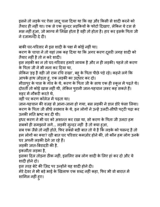 इसने तो लड़क
े पर ऐसा जादू चला दिया था कि वह और किसी से शादी करने को
तैयार ही नहीं था। एक से एक सुन्दर लड़कियों क
े फोटो दिखाए, लेकिन ये टस से
मस नहीं हुआ, जो भाग्य में लिखा होता है वही तो होता है। हार कर इसक
े पिता जी
ने रजामन्दी दे दी।
बाकी घर-परिवार में इस शादी क
े पक्ष में कोई नहीं था।
करण क
े चाचा ने तो यहां तक कह दिया था कि अगर करण दूसरी जगह शादी को
तैयार नहीं है तो न करे शादी।
इस लड़की का न तो घर-परिवार हमारे लायक है और न ही लड़की। पहले तो करण
क
े पिता जी ने भी मना कर दिया था,
लेकिन 'हइ है वही जो राम रचि राखा’, बहू क
े पिता पीछे पड़े रहे। कहने लगे कि
आपक
े हाथ जोड़ता हूं, एक लड़की का उद्धार कर दो।
मीठापुर क
े पास क
े गांव क
े थे, करण क
े पिता जी क
े साथ एक ही स्क
ू ल में पढ़ते थे।
दोस्ती तो कोई खास नहीं थी, लेकिन पुरानी जान-पहचान ज़रूर कह सकते हैं।
शहर में नौकरी करते थे,
वहीं पर करण कॉलेज में पढ़ता था।
जान-पहचान की वजह से आना-जाना हो गया, बस लड़की ने डाल डोरे फ
ं सा लिया।
करण क
े पिता जी सीधे स्वभाव क
े थे, इन लोगों ने उन्हें उलटी-सीधी पट्टी पढ़ा कर
उनकी मति भ्रष्ट कर दी थी।
इधर करण ने भी घर को अशान्त कर रखा था, सो करण क
े पिता जी उलटा हम
सबको ही समझाने लगे... लड़की सुन्दर नहीं है तो क्या हुआ,
सब एक जैसे तो नहीं होते, फिर सबसे बड़ी बात तो ये है कि लड़क
े को पसन्द है तो
हम लोगों का क्या? रही बात घर परिवार कमज़ोर होने की, तो कौन हम लोग उनक
े
घर अपनी लड़की देने जा रहे हैं।
लड़की जात-बिरादरी की है.
इकलौता लड़का है,
इसका दिल तोड़ना ठीक नहीं, इसलिए सब लोग शादी क
े लिए हां कर दो और ये
शादी होने दो।
इस तरह बेटे की ज़िद पर उन्होंने यह शादी होने दी।
मेरे देवर ने भी बड़े भाई क
े खिलाफ एक शब्द नहीं कहा, फिर भी वो बारात में
शामिल नहीं हुए।
 