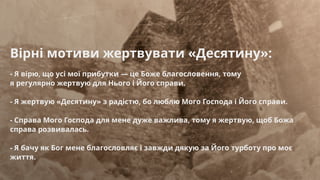 Вірні мотиви жертвувати «Десятину»:
- Я вірю, що усі мої прибутки — це Боже благословення, тому
я регулярно жертвую для Нього і Його справи.
- Я жертвую «Десятину» з радістю, бо люблю Мого Господа і Його справи.
- Справа Мого Господа для мене дуже важлива, тому я жертвую, щоб Божа
справа розвивалась.
- Я бачу як Бог мене благословляє і завжди дякую за Його турботу про моє
життя.
 