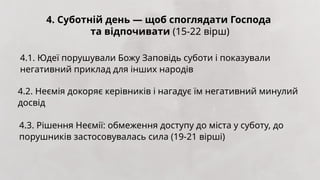 4. Суботній день — щоб споглядати Господа
та відпочивати (15-22 вірш)
4.1. Юдеї порушували Божу Заповідь суботи і показували
негативний приклад для інших народів
4.2. Неємія докоряє керівників і нагадує їм негативний минулий
досвід
4.3. Рішення Неємії: обмеження доступу до міста у суботу, до
порушників застосовувалась сила (19-21 вірші)
 
