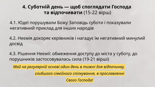 4. Суботній день — щоб споглядати Господа
та відпочивати (15-22 вірш)
4.1. Юдеї порушували Божу Заповідь суботи і показували
негативний приклад для інших народів
4.2. Неємія докоряє керівників і нагадує їм негативний минулий
досвід
4.3. Рішення Неємії: обмеження доступу до міста у суботу, до
порушників застосовувалась сила (19-21 вірші)
Май на регулярній основі один день в тижні для відпочинку,
глибшого сімейного спілкування, в прославленні
Свого Господа!
 