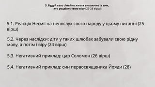 5. Будуй своє сімейне життя виключно із тим,
хто розділяє твою віру (23-28 вірші)
5.1. Реакція Неємії на непослух свого народу у цьому питанні (25
вірш)
5.2. Через наслідки: діти у таких шлюбах забували свою рідну
мову, а потім і віру (24 вірш)
5.3. Негативний приклад: цар Соломон (26 вірш)
5.4. Негативний приклад: син первосвященика Йояди (28)
 