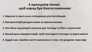 1. Відлучи із свого кола спілкування усіх Богоборців
2. Використовуй ресурси лише за призначенням
3. Постійно підтримуй служіння для Господа та Його служителів
4. Божий день використовуй, щоб споглядати Господа та відпочивати
5. Будуй своє сімейне життя виключно із тим, хто розділяє твою віру
5 принципів Неємії,
щоб народ був благословенним:
 