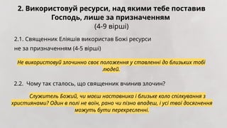 2. Використовуй ресурси, над якими тебе поставив
Господь, лише за призначенням
(4-9 вірші)
2.1. Священник Еліяшів використав Божі ресурси
не за призначенням (4-5 вірші)
Не використовуй злочинно своє положення у ставленні до близьких тобі
людей.
2.2. Чому так сталось, що священник вчинив злочин?
Служитель Божий, чи маєш наставника і близьке коло спілкування з
християнами? Один в полі не воїн, рано чи пізно впадеш, і усі твої досягнення
можуть бути перекресленні.
 