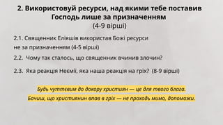 2. Використовуй ресурси, над якими тебе поставив
Господь лише за призначенням
(4-9 вірші)
2.1. Священник Еліяшів використав Божі ресурси
не за призначенням (4-5 вірші)
2.2. Чому так сталось, що священник вчинив злочин?
2.3. Яка реакція Неємії, яка наша реакція на гріх? (8-9 вірші)
Будь чуттєвим до докору християн — це для твого блага.
Бачиш, що християнин впав в гріх — не проходь мимо, допоможи.
 