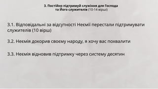 3. Постійно підтримуй служіння для Господа
та Його служителів (10-14 вірші)
3.1. Відповідальні за відсутності Неємії перестали підтримувати
служителів (10 вірш)
3.2. Неємія докорив своєму народу, я хочу вас похвалити
3.3. Неємія відновив підтримку через систему десятин
 