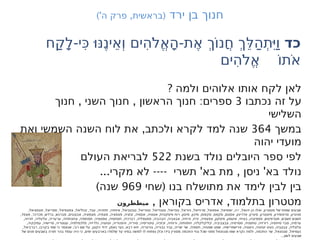 ‫ירד‬ ‫בן‬ ‫חנוך‬
)' , (
‫ה‬ ‫פרק‬ ‫בראשית‬
‫כד‬
‫ַח‬‫ק‬ָ‫ל‬-‫ִי‬ּ‫כ‬ּ ‫ו‬
ּ ‫ֶנ‬‫ֵינ‬‫א‬ְ ‫ו‬ ‫ִים‬‫ה‬ֹ‫ל‬ֱ‫א‬ָ‫ה‬-‫ֶת‬‫א‬ ְ‫ֹך‬‫ו‬‫ֲנ‬‫ח‬ ְ‫ֵך‬ּ ‫ַל‬‫ה‬ְ‫ת‬
ִּ ‫י‬ַ ‫ו‬
‫ִים‬‫ה‬ֹ‫ל‬ֱ‫א‬ ֹ‫ו‬‫ֹת‬‫א‬
? ‫ולמה‬ ‫אלוהים‬ ‫אותו‬ ‫לקח‬ ‫לאן‬
‫נכתבו‬ ‫זה‬ ‫על‬
3
, , :
‫חנוך‬ ‫השני‬ ‫חנוך‬ ‫הראשון‬ ‫חנוך‬ ‫ספרים‬
‫השלישי‬
‫במשך‬
364
,
‫ואת‬ ‫השמשי‬ ‫השנה‬ ‫לוח‬ ‫את‬ ‫ולכתב‬ ‫לקרא‬ ‫למד‬ ‫שנה‬
‫יהוה‬ ‫מועדי‬
‫בשנת‬ ‫נולד‬ ‫היובלים‬ ‫ספר‬ ‫לפי‬
522
‫העולם‬ ‫לבריאת‬
... ---- ' , '
‫מקרי‬ ‫לא‬ ‫תשרי‬ ‫בא‬ ‫מת‬ ‫ניסן‬ ‫בא‬ ‫נולד‬
(
‫שחי‬ ‫בנו‬ ‫מתושלח‬ ‫את‬ ‫לימד‬ ‫לבין‬ ‫בין‬
969
)‫שנה‬
, ,
‫בקוראן‬ ‫אדריס‬ ‫בתלמוד‬ ‫מטטרון‬
‫ميططرون‬
, , , , , , , , , , , , , , , , - , ,
‫פצפציאל‬ ‫ספריאל‬ ‫צפצפיאל‬ ‫זבוליאל‬ ‫עבד‬ ‫זתזהיה‬ ‫איזתיה‬ ‫טבטביאל‬ ‫טטריאל‬ ‫טטנדיאל‬ ‫טנדואל‬ ‫גיוראל‬ ‫מרגייאל‬ ‫אפפאל‬ ‫יופפיאל‬ ‫ה‬ ‫י‬ ‫יהואל‬ ‫הן‬ ‫ואלו‬ ‫מטטרון‬ ‫של‬ ‫שמות‬ ‫שבעים‬
, , , , , , , , , , , , , , , , , , , , , ,
‫מצפד‬ ‫מכרכר‬ ‫ברדש‬ ‫מברגש‬ ‫אבצננים‬ ‫מצמציה‬ ‫מצמיה‬ ‫פצפציה‬ ‫זגזגיה‬ ‫אססיה‬ ‫אטטיה‬ ‫פיסקונית‬ ‫רוח‬ ‫מיטון‬ ‫מיכון‬ ‫סקפוס‬ ‫סקפס‬ ‫אסטם‬ ‫אדריגון‬ ‫סיגרון‬ ‫מיטטרון‬ ‫סרפופירון‬ ‫סניגרון‬
, , , , , , , , , , , , , , , , , , , ,
‫זזרויה‬ ‫עלעליה‬ ‫ערעריה‬ ‫צחצתחיה‬ ‫תמתמיה‬ ‫טפטפיה‬ ‫חסחסיה‬ ‫רברכיה‬ ‫פפטפליה‬ ‫הבהביה‬ ‫אבאביה‬ ‫זרחיה‬ ‫זרח‬ ‫צפצפיה‬ ‫פיסקון‬ ‫איטמון‬ ‫בציחי‬ ‫פספיצהו‬ ‫מטרפיטש‬ ‫תשבש‬ ‫תשגש‬
, , , , , , , , , , , , , , , , , , ,
‫עמקקיה‬ ‫פרישיה‬ ‫עטטריה‬ ‫מלכמלפיה‬ ‫גלרזיה‬ ‫זעזעיה‬ ‫זהפנוריה‬ ‫סויריה‬ ‫טיטריסיה‬ ‫זכזכיה‬ ‫ורוחיה‬ ‫חתחתיה‬ ‫קליקלקליה‬ ‫צבצביביה‬ ‫ססרסיה‬ ‫טחסניה‬ ‫רזרזיה‬ ‫סיחסיה‬ ‫סבר‬ ‫ערמיה‬
, , , , , , , , , , , , , , , ,
‫רברביאל‬ ‫בקרבו‬ ‫שמי‬ ‫כי‬ ‫שנאמר‬ ‫רבי‬ ‫שם‬ ‫על‬ ‫הקטן‬ ‫ידוד‬ ‫נאמן‬ ‫נער‬ ‫רבא‬ ‫זיוא‬ ‫גורטריה‬ ‫גבוריה‬ ‫גביר‬ ‫שריה‬ ‫שר‬ ‫חסמיה‬ ‫שפטיה‬ ‫שפט‬ ‫פרישפרישיה‬ ‫גיעטיה‬ ‫זעיטיה‬ ‫געיט‬ ‫צבצביה‬ ‫צלצליה‬
, , , ,
‫של‬ ‫פנים‬ ‫בשבעים‬ ‫תורה‬ ‫בהר‬ ‫עומד‬ ‫היה‬ ‫כי‬ ‫ימים‬ ‫בארבעים‬ ‫שלמדו‬ ‫עד‬ ‫בסיני‬ ‫למשה‬ ‫לו‬ ‫נפתחו‬ ‫וכלן‬ ‫בידו‬ ‫מסורין‬ ‫החכמה‬ ‫גנזי‬ ‫שכל‬ ‫מפני‬ ‫סגנזגאל‬ ‫שמו‬ ‫נקרא‬ ‫ולמה‬ ‫החכמה‬ ‫שר‬ ‫סגנזגאל‬ ‫נעמיאל‬
...‫לשון‬ ‫שבעים‬
 