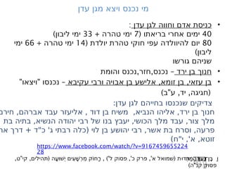 ‫עדן‬ ‫מגן‬ ‫ויצא‬ ‫נכנס‬ ‫מי‬
•
‫עדן‬ ‫לגן‬ ‫וחווה‬ ‫אדם‬ ‫כניסת‬
:
40
( ‫בריאתו‬ ‫אחרי‬ ‫ימים‬
7
+ ‫טהרה‬ ‫ימי‬
33
)‫ליבון‬ ‫ימי‬
80
( ‫יולדת‬ ‫טהרת‬ ‫חוקי‬ ‫עפי‬ ‫להיוולדה‬ ‫יום‬
14
+ ‫טהרה‬ ‫ימי‬
66
‫ימי‬
)‫ליבון‬
‫גורשו‬ ‫שניהם‬
•
‫ירד‬ ‫בן‬ ‫חנוך‬
, , –
‫והומת‬ ‫נכנס‬ ‫חזר‬ ‫נכנס‬
•
, ,
‫עקיבא‬ ‫ורבי‬ ‫אבויה‬ ‫בן‬ ‫אלישע‬ ‫זומא‬ ‫בן‬ ‫עזאי‬ ‫בן‬
" " –
‫ויצאו‬ ‫נכנסו‬
) " , , (
‫ב‬ ‫ע‬ ‫יד‬ ‫חגיגה‬
:‫עדן‬ ‫לגן‬ ‫בחייהם‬ ‫שנכנסו‬ ‫צדיקים‬
‫חירם‬ ,‫אברהם‬ ‫עבד‬ ‫אליעזר‬ , ‫דוד‬ ‫בן‬ ‫משיח‬ ,‫הנביא‬ ‫אליהו‬ ,‫ירד‬ ‫בן‬ ‫חנוך‬
‫בת‬ ‫בתיה‬ ,‫הנשיא‬ ‫יהודה‬ ‫רבי‬ ‫של‬ ‫בנו‬ ‫יעבץ‬ ,‫הכושי‬ ‫מלך‬ ‫עבד‬ ,‫צור‬ ‫מלך‬
‫אר‬ ‫דרך‬ + ‫כ"ד‬ '‫ג‬ ‫רבתי‬ ‫(כלה‬ ‫לוי‬ ‫בן‬ ‫יהושע‬ ‫רבי‬ ,‫אשר‬ ‫בת‬ ‫וסרח‬ ,‫פרעה‬
)‫י"ח‬ ,'‫א‬ ,‫זוטא‬
https://www.facebook.com/watch/?v=9167459655224
28
, " , ( , )' ,' ,' (
ֲ
‫ע‬
ַ
‫נ‬
‫־‬
‫ן‬
ֽ
ֶ
‫בּ‬
‫ט‬ ‫קי‬ ‫תהילים‬ ‫ָה‬‫ע‬
ּ ‫ׁו‬‫ש‬
ְ ‫י‬ ‫ִים‬‫ע‬ָׁ‫ש‬ְ‫ר‬ֵ‫מ‬ ‫ֹק‬‫ו‬‫ָח‬‫ר‬ ‫ל‬ ‫פסוק‬ ‫כ‬ ‫פרק‬ ‫א‬ ‫שמואל‬ ‫ְדּוּת‬‫ר‬ַ‫מּ‬ַ‫ה‬
‫ת‬ ַ ‫ֲו‬‫ע‬ַ‫ֽן־נ‬ֶ‫בּ‬
‫דּ‬
ַ ‫ו‬
‫דּ‬
ַ ‫ו‬
‫דּ‬
ַ ‫ו‬
‫דּ‬
ַ ‫ו‬
‫דּ‬
ַ ‫ו‬
‫דּ‬
ַ ‫ו‬
‫דּ‬
ַ ‫ו‬
‫דּ‬
ַ ‫ו‬
‫דּ‬
ַ ‫ו‬
‫דּ‬
ַ ‫ו‬
‫דּ‬
ַ ‫ו‬
‫דּ‬
ַ ‫ו‬
‫דּ‬
ַ ‫ו‬
‫דּ‬ ַ ‫ו‬
) "
‫ה‬ ‫קנ‬ ‫פסוק‬
 