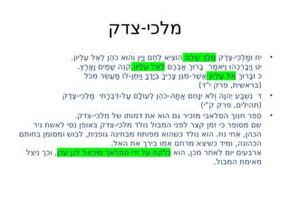 -
‫צדק‬ ‫מלכי‬
•
‫ֶק‬‫ד‬ֶ‫צ‬-‫ִי‬ּ‫ְכ‬‫ל‬ַ‫מ‬
ּ ‫ו‬ ‫יח‬
‫ֵם‬‫ל‬ָׁ‫ש‬ ְ‫ֶך‬‫ל‬ֶ‫מ‬
.‫ֹן‬‫ו‬‫ְי‬‫ל‬ֶ‫ע‬ ‫ֵל‬‫א‬ְ‫ל‬ ‫ֵן‬‫ה‬ֹ‫כ‬ ‫א‬
ּ ‫ְהו‬ ‫ו‬ ‫ִין‬
ָ ‫י‬ָ ‫ו‬ ‫ֶם‬‫ח‬ֶ‫ל‬ ‫ִיא‬‫צ‬ֹ‫ו‬‫ה‬
‫ָם‬‫ר‬ְ‫ב‬ַ‫א‬ ְ‫ך‬
ּ ‫ָרו‬ּ‫ב‬ ‫ַר‬‫מ‬‫ֹא‬
ּ ‫י‬ַ ‫ו‬ּ ‫ֵהו‬‫כ‬ְ‫ר‬ָ‫ב‬
ְ ‫י‬ַ ‫ו‬ ‫יט‬
‫ֹן‬‫ו‬‫ְי‬‫ל‬ֶ‫ע‬ ‫ֵל‬‫א‬ְ‫ל‬
.‫ֶץ‬‫ר‬ָ‫א‬ָ ‫ו‬ ‫ִַים‬‫מ‬ָׁ‫ש‬ ‫ֵה‬‫ֹנ‬‫ק‬
ְ‫ך‬
ּ ‫ָרו‬‫ב‬
ּ ‫ו‬ ‫כ‬
‫ֹן‬‫ו‬‫ְי‬‫ל‬ֶ‫ע‬ ‫ֵל‬‫א‬
‫ֹּל‬‫ִכ‬‫מ‬ ‫ֵר‬ׂ‫ש‬ֲ‫ע‬ַ‫מ‬ ֹ‫ו‬‫ל‬-‫ֶן‬ּ‫ת‬
ִּ ‫י‬ַ ‫ו‬ ָ‫ֶך‬‫ד‬
ָ ‫ְי‬ּ‫ב‬ ָ‫ֶיך‬‫ר‬ָ‫צ‬ ‫ֵּן‬ ‫ִג‬‫מ‬-‫ֶר‬ׁ‫ש‬ֲ‫א‬
)‫י"ד‬ ‫פרק‬ ,‫(בראשית‬
•
‫ֶק‬‫ד‬ֶ‫צ‬-‫ִי‬ּ‫ְכ‬‫ל‬ַ‫מ‬ ‫ִי‬‫ת‬ָ‫ר‬ְ‫ב‬ִּ‫ד‬-‫ַל‬‫ע‬ ‫ָם‬‫ל‬ֹ‫ו‬‫ְע‬‫ל‬ ‫ֵן‬‫ה‬ֹ‫כ‬-‫ָה‬ּ‫ת‬ַ‫א‬ ‫ֵם‬‫ח‬ָּ ‫ִינ‬ ‫ֹא‬‫ל‬ְ ‫ו‬ ‫ָה‬ ‫הו‬
ְ ‫י‬ ‫ַע‬ּ‫ב‬ְׁ‫ש‬ִ‫נ‬ ‫ד‬
)‫ק"י‬ ‫פרק‬ ,‫(תהילים‬
•
.‫צדק‬-‫מלכי‬ ‫של‬ ‫דמותו‬ ‫את‬ ‫הוא‬ ‫גם‬ ‫מזכיר‬ ‫הסלאבי‬ ‫חנוך‬ ‫ספר‬
‫ניר‬ ‫לאשת‬ ‫נסי‬ ‫באופן‬ ‫צדק‬-‫מלכי‬ ‫נולד‬ ‫המבול‬ ‫לפני‬ ‫קצר‬ ‫זמן‬ ‫כי‬ ‫מסופר‬ ‫שם‬
‫בחותם‬ ‫ומסומן‬ ‫לבוש‬ ,‫גופנית‬ ‫מבחינה‬ ‫מפותח‬ ‫כשהוא‬ ‫נולד‬ ‫הוא‬ .‫נח‬ ‫אחי‬ ,‫הכהן‬
.‫האל‬ ‫את‬ ‫בירך‬ ‫אמו‬ ‫מרחם‬ ‫כשיצא‬ ‫ומיד‬ ,‫הכהונה‬
‫הוא‬ ,‫מכן‬ ‫לאחר‬ ‫יום‬ ‫ארבעים‬
‫עדן‬ ‫לגן‬ ‫מיכאל‬ ‫המלאך‬ ‫ידי‬ ‫על‬ ‫נלקח‬
‫ניצל‬ ‫וכך‬ ,
.‫המבול‬ ‫מאימת‬
 