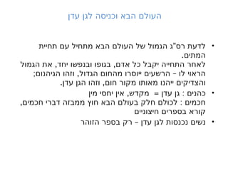 ‫עדן‬ ‫לגן‬ ‫וכניסה‬ ‫הבא‬ ‫העולם‬
•
"
‫תחיית‬ ‫עם‬ ‫מתחיל‬ ‫הבא‬ ‫העולם‬ ‫של‬ ‫הגמול‬ ‫ג‬ ‫רס‬ ‫לדעת‬
.‫המתים‬
, ,
‫הגמול‬ ‫את‬ ‫יחד‬ ‫ובנפשו‬ ‫בגופו‬ ‫אדם‬ ‫כל‬ ‫יקבל‬ ‫התחייה‬ ‫לאחר‬
; , –
‫הגיהנום‬ ‫וזהו‬ ‫הגדול‬ ‫מהחום‬ ‫ייוסרו‬ ‫הרשעים‬ ‫לו‬ ‫הראוי‬
. ,
‫עדן‬ ‫הגן‬ ‫וזהו‬ ‫חום‬ ‫מקור‬ ‫מאותו‬ ‫ייהנו‬ ‫והצדיקים‬
•
, = :
‫מין‬ ‫יחסי‬ ‫אין‬ ‫מקדש‬ ‫עדן‬ ‫גן‬ ‫כהנים‬
, :
‫חכמים‬ ‫דברי‬ ‫ממבזה‬ ‫חוץ‬ ‫הבא‬ ‫בעולם‬ ‫חלק‬ ‫לכולם‬ ‫חכמים‬
‫חיצוניים‬ ‫בספרים‬ ‫קורא‬
•
–
‫הזוהר‬ ‫בספר‬ ‫רק‬ ‫עדן‬ ‫לגן‬ ‫נכנסות‬ ‫נשים‬
 