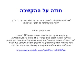 ‫ההקשבה‬ ‫על‬ ‫תודה‬
. , – "
‫ירבץ‬ ‫גדי‬ ‫עם‬ ‫ונמר‬ ‫כבש‬ ‫עם‬ ‫זאב‬ ‫וגר‬ ‫וידוע‬ ‫גלוי‬ ‫העתיד‬ ‫היהודים‬ ‫אצל‬
) ( "
‫ויצמן‬ ‫עזר‬ ‫הזמן‬ ‫כל‬ ‫שמשתנה‬ ‫הוא‬ ‫העבר‬
‫מנתניה‬ ‫עדן‬ ‫גן‬ ‫להקת‬
‫בשנת‬ ‫שנוסדה‬ ‫ישראלית‬ ‫רוק‬ ‫להקת‬ ‫היא‬ ‫עדן‬ ‫גן‬
1975
.‫בנתניה‬
- " "
‫ב‬ ‫עדן‬ ‫גן‬ ‫בשם‬ ‫אלבום‬ ‫הוציאה‬ ‫הלהקה‬
16
‫בינואר‬
1979
. ,
‫והתפרקה‬
‫המפיק‬ ‫כגון‬ ‫שונות‬ ‫לדמויות‬ ‫לסירוגין‬ ‫קשורה‬ ‫הלהקה‬ ‫הייתה‬ ‫השונים‬ ‫גילגוליה‬ ‫לאורך‬
, , ,
‫חברת‬ ‫בעל‬ ‫סיני‬ ‫אריק‬ ‫הזמר‬ ‫אקשטיין‬ ‫גרי‬ ‫והמפיק‬ ‫המוזיקאי‬ ‫ביטנסקי‬ ‫אשר‬
. ,
‫בגר‬ ‫ומני‬ ‫פיק‬ ‫צביקה‬ ‫כרמלי‬ ‫ערן‬ ‫והמוזיקאים‬ ‫אזולאי‬ ‫מאיר‬ ‫התקליטים‬
https://www.youtube.com/watch?v=zqcKrib8CVo
 