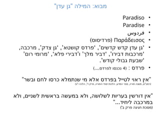" " :
‫עדן‬ ‫גן‬ ‫המילה‬ ‫מבוא‬
•
Paradiso
•
Paradise
•
‫فردوس‬
•
Παράδεισος
) (
‫פרדיסוס‬
•
, ,’ ‘ ,’ ‘ ,’ ‘
‫מרכבה‬ ‫צדק‬ ‫גן‬ ‫קושטא‬ ‫פרדס‬ ‫קדשים‬ ‫קדש‬ ‫עדן‬ ‫גן‬
’ ‘ ,‘ ’ ’ ‘ ,’ ‘
‫רום‬ ‫מרומי‬ ‫פלא‬ ‫דבירי‬ ‫ו‬ ‫מלך‬ ‫דביר‬ ‫דבירו‬ ‫מרכבות‬
.’ ‘
‫קודש‬ ‫גבולי‬ ‫שבעת‬
•
: ‫פרדס‬
(
4
)....‫לפרדס‬ ‫נכנסו‬
” ”
‫ובשר‬ ‫לחם‬ ‫כרסו‬ ‫שנתמלא‬ ‫מי‬ ‫אלא‬ ‫בפרדס‬ ‫לטייל‬ ‫ראוי‬ ‫אין‬
) " ,' , , , , " (
‫ג‬ ‫י‬ ‫הלכה‬ ‫ד‬ ‫פרק‬ ‫התורה‬ ‫יסודי‬ ‫הלכות‬ ‫המדע‬ ‫ספר‬ ‫תורה‬ ‫משנה‬ ‫ם‬ ‫רמב‬
, , ”
‫ולא‬ ‫לשניים‬ ‫בראשית‬ ‫במעשה‬ ‫ולא‬ ‫לשלושה‬ ‫בעריות‬ ‫דורשין‬ ‫אין‬
”...‫ליחיד‬ ‫במרכבה‬
)' (
‫ב‬ ‫פרק‬ ‫חגיגה‬ ‫מסכת‬
 