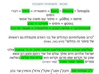 :
‫חשובות‬ ‫משוואות‬ ‫מבוא‬
Story = History = Ίστορία
= =
‫היסטוריה‬
‫סיפור‬
=
‫דברי‬
‫הימים‬
= ‫מיתוס‬
μῦθος
=
‫אנושי‬ ‫על‬ ‫משהו‬ ‫עם‬ ‫סיפור‬
φύσις
= =
‫פיסיס‬
=
‫טבע‬ ‫פיסיקה‬
= = =
‫מרכבה‬ ‫מעשה‬ ‫פילוסופיה‬ ‫הטבע‬ ‫אודות‬ ‫מטאפיסיקה‬
"
‫ראשיתו‬ ‫גם‬ ‫מקופלת‬ ‫האדם‬ ‫בני‬ ‫של‬ ‫הגדולים‬ ‫מפעלותיהם‬ ‫כרוב‬
"‫בחלום‬ ‫זה‬ ‫סיפור‬ ‫של‬
) , (
‫נוצות‬ ‫באר‬ ‫חיים‬
”
'
‫צבאות‬ ‫ה‬ ‫יה‬ ‫חקק‬ ‫חכמה‬ ‫פליאות‬ ‫נתיבות‬ ‫ושתים‬ ‫בשלשים‬
‫אלהי‬
‫ונשא‬ ‫רם‬ ‫וחנון‬ ‫רחום‬ ‫שדי‬ ‫אל‬ ‫עולם‬ ‫ומלך‬ ‫חיים‬ ‫אלהים‬ ‫ישראל‬
‫הוא‬ ‫וקדוש‬ ‫מרום‬ ‫שמו‬ ‫וקדוש‬ ‫עד‬ ‫שוכן‬
‫עולמו‬ ‫את‬ ‫וברא‬
‫בשלשה‬
‫ספרים‬
‫וספור‬ ‫וספר‬ ‫בספר‬
”
) (
‫היצירה‬ ‫ספר‬
"
"
‫יסוד‬ ‫אותיות‬ ‫ב‬ ‫כ‬
" " " " ,
‫בהן‬ ‫וצר‬ ‫והמירן‬ ‫ן‬ ‫צרפ‬ ‫ן‬ ‫שקל‬ ‫ן‬ ‫חצב‬ ‫ן‬ ‫חקק‬
 