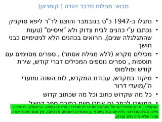 •
-‫ב‬ ‫נתגלו‬
1947
" "
‫סוקניק‬ ‫ליפא‬ ‫ר‬ ‫לד‬ ‫והוצגו‬ ‫בנובמבר‬ ‫ט‬ ‫כ‬
•
( " " "
‫טעות‬ ‫איסיים‬ ‫ולא‬ ‫צדוק‬ ‫לבית‬ ‫כהנים‬ ‫י‬ ‫ע‬ ‫נכתבו‬
,)
‫כבני‬ ‫לגיטימיים‬ ‫הלא‬ ‫בכהנים‬ ‫הרואים‬ ‫שנים‬ ‫שהתגלגלה‬
‫חושך‬
•
, ) (
‫עם‬ ‫מסוימים‬ ‫ספרים‬ ‫אסתר‬ ‫מגילת‬ ‫ללא‬ ‫מקרא‬ ‫מכילים‬
, ,
‫שירת‬ ‫קודש‬ ‫דברי‬ ‫המכילים‬ ‫נוספים‬ ‫ספרים‬ ‫תוספות‬
‫ופולמוס‬ ‫קודש‬
•
, ,
‫ומועדי‬ ‫השנה‬ ‫לוח‬ ‫המקדש‬ ‫עבודת‬ ‫במקדש‬ ‫מיקוד‬
/'
‫דרור‬ ‫מועדי‬ ‫ה‬
•
‫קדוש‬ ‫שכתוב‬ ‫מה‬ ‫וכל‬ ‫כתוב‬ ‫שקדוש‬ ‫מה‬ ‫כל‬
•
‫דניאל‬ ‫ספר‬ ‫כתיבת‬ ‫סיום‬ ‫אחרי‬ ‫גם‬ ‫לכתב‬ ‫המשיכו‬
) ( :
‫קומראן‬ ‫יהודה‬ ‫מדבר‬ ‫מגילות‬ ‫מבוא‬
: -
‫לספירה‬ ‫הראשונה‬ ‫במאה‬ ‫ספרים‬ ‫שחיברו‬ ‫מחברים‬ ‫שלושה‬ ‫של‬ ‫מכתביהם‬ ‫נודע‬ ‫ים‬
ִּ ‫ִי‬‫ס‬‫ִי‬‫א‬‫ה‬
. .) ( ,
‫אחר‬ ‫תיעוד‬ ‫שום‬ ‫אין‬ ‫פלביוס‬ ‫יוספוס‬ ‫מתתיהו‬ ‫בן‬ ‫ויוסף‬ ‫הזקן‬ ‫פליניוס‬ ‫האלכסנדרוני‬ ‫פילון‬
.‫נברא‬ ‫ולא‬ ‫היה‬ ‫שלא‬ ‫סביר‬
 