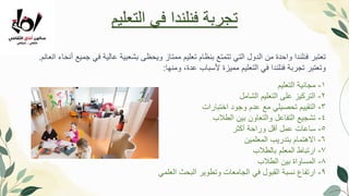 ‫العالم‬ ‫أنحاء‬ ‫جميع‬ ‫في‬ ‫عالية‬ ‫بشعبية‬ ‫ويحظى‬ ‫ممتاز‬ ‫تعليم‬ ‫بنظام‬ ‫تتمتع‬ ‫التي‬ ‫الدول‬ ‫من‬ ‫واحدة‬ ‫فنلندا‬ ‫تعتبر‬
.
‫ومنها‬ ،‫عدة‬ ‫ألسباب‬ ‫مميزة‬ ‫التعليم‬ ‫في‬ ‫فنلندا‬ ‫تجربةĬ ‫وتعتبر‬
:
1
-
‫التعليم‬ ‫مجانية‬
2
-
‫الشامل‬ ‫التعليم‬ ‫على‬ ‫التركيز‬
3
-
‫اختبارات‬ ‫وجود‬ ‫عدم‬ ‫مع‬ ‫تحصيلي‬ ‫التقييم‬
4
-
‫الطالب‬ ‫بين‬ ‫والتعاون‬ ‫التفاعل‬ ‫تشجيع‬
5
-
‫أكثر‬ ‫وراحة‬ ‫أقل‬ ‫عمل‬ ‫ساعات‬
6
-
‫المعلمين‬ ‫بتدريب‬ ‫االهتمام‬
7
-
‫بالطالب‬ ‫المعلم‬ ‫ارتباط‬
8
-
‫الطالب‬ ‫بين‬ ‫المساواة‬
9
-
‫العلمي‬ ‫البحث‬ ‫وتطوير‬ ‫الجامعات‬ ‫في‬ ‫القبول‬ ‫نسبة‬ ‫ارتفاع‬
‫التعليم‬ ‫في‬ ‫فنلندا‬ ‫تجربةĬ
 