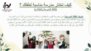 ‫؟‬ ‫لطفلك‬ ‫مناسبة‬ ‫مدرسة‬ ‫تختار‬ ‫كيف‬
(
‫والطالب‬ ‫المدرسة‬ ‫ثقافة‬
)
‫المدرسية‬ ‫الثقافة‬ ‫تعريف‬
:
‫هي‬
‫المدرسة‬ ‫أسرة‬ ‫أفراد‬ ‫بين‬ ‫الـسائدة‬ ‫والعادات‬ ،‫والمعتقدات‬ ،‫القيم‬ ‫مجموعة‬
‫ب‬ ‫الثقافة‬ ‫هذه‬ ‫وتتميز‬ ،‫واالجتماعي‬ ‫التربـوي‬ ‫محـيطهم‬ ‫وبـين‬ ‫وبيـنهم‬ ،‫بيـنهم‬ ‫فيما‬ ‫العالقات‬ ‫توجه‬ ‫والتي‬
‫قدرتها‬
‫منهم‬ ‫األقدم‬ ‫األفراد‬ ‫من‬ ‫المدرسة‬ ‫لثقافة‬ ‫الجدد‬ ‫المدرسة‬ ‫أفراد‬ ‫تعلم‬ ‫خالل‬ ‫من‬ ‫االستمرار‬ ‫على‬
.
‫مفهوم‬ ّ‫ان‬ ‫اي‬
‫مكتسب‬ ‫هو‬ ‫ما‬ ‫كل‬ ‫إلى‬ ‫يشير‬ ‫الثقافة‬
/
‫األفراد‬ ‫إلى‬ ‫الجماعة‬ ‫من‬ ‫تنقل‬ ‫وقيم‬ ‫واعتقادات‬ ‫سلوكيات‬ ‫من‬ ‫متعلم‬
.
 