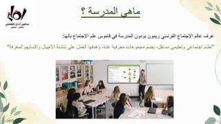 ‫بأنها‬ ‫االجتماع‬ ‫علم‬ ‫قاموس‬ ‫في‬ ‫المدرسة‬ ‫بودون‬ ‫ريمون‬ ‫الفرنسي‬ ‫اإلجتماع‬ ‫عالم‬ ‫عرف‬
:
"
‫المعرفة‬ ‫وإكسابهم‬ ‫األجيال‬ ‫تنشئة‬ ‫على‬ ‫العمل‬ ‫وهدفها‬ ،‫عدة‬ ‫معرفية‬ ‫مجموعات‬ ‫يضم‬ ،‫مستقل‬ ‫وتعليمي‬ ‫اجتماعي‬ ‫نظام‬
"
‫؟‬ ‫المدرسة‬ ‫ماهي‬
 