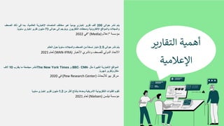 ‫ﻣ‬
‫ؤ‬
‫ﺳ‬
‫ﺳ‬
‫ﺔ‬
“
‫إ‬
‫ﻋ‬
‫ﻼ‬
‫م‬
” (Media)
‫ﻓ‬
‫ﻲ‬
2022
‫ﯾ‬
‫ﺗ‬
‫م‬
‫ﻧ‬
‫ﺷ‬
‫ر‬
‫ﺣ‬
‫و‬
‫ا‬
‫ﻟ‬
‫ﻲ‬
200
‫أ‬
‫ﻟ‬
‫ف‬
‫ﺗ‬
‫ﻘ‬
‫ر‬
‫ﯾ‬
‫ر‬
‫إ‬
‫ﺧ‬
‫ﺑ‬
‫ﺎ‬
‫ر‬
‫ي‬
‫ﯾ‬
‫و‬
‫ﻣ‬
‫ﯾ‬
‫ﺎ‬
ً
‫ﻋ‬
‫ﺑ‬
‫ر‬
‫ﻣ‬
‫ﺧ‬
‫ﺗ‬
‫ﻠ‬
‫ف‬
‫ا‬
‫ﻟ‬
‫ﻣ‬
‫ﻧ‬
‫ﺻ‬
‫ﺎ‬
‫ت‬
‫ا‬
‫ﻹ‬
‫ﺧ‬
‫ﺑ‬
‫ﺎ‬
‫ر‬
‫ﯾ‬
‫ﺔ‬
‫ا‬
‫ﻟ‬
‫ﻌ‬
‫ﺎ‬
‫ﻟ‬
‫ﻣ‬
‫ﯾ‬
‫ﺔ‬
،
‫ﺑ‬
‫ﻣ‬
‫ﺎ‬
‫ﻓ‬
‫ﻲ‬
‫ذ‬
‫ﻟ‬
‫ك‬
‫ا‬
‫ﻟ‬
‫ﺻ‬
‫ﺣ‬
‫ف‬
‫و‬
‫ا‬
‫ﻟ‬
‫ﻣ‬
‫ﺟ‬
‫ﻼ‬
‫ت‬
‫و‬
‫ا‬
‫ﻟ‬
‫ﻣ‬
‫و‬
‫ا‬
‫ﻗ‬
‫ﻊ‬
‫ا‬
‫ﻹ‬
‫ﻟ‬
‫ﻛ‬
‫ﺗ‬
‫ر‬
‫و‬
‫ﻧ‬
‫ﯾ‬
‫ﺔ‬
‫و‬
‫ﻣ‬
‫ﺣ‬
‫ط‬
‫ﺎ‬
‫ت‬
‫ا‬
‫ﻟ‬
‫ﺗ‬
‫ﻠ‬
‫ﻔ‬
‫ز‬
‫ﯾ‬
‫و‬
‫ن‬
.
‫و‬
‫ﯾ‬
‫ﺗ‬
‫ر‬
‫ﺟ‬
‫م‬
‫إ‬
‫ﻟ‬
‫ﻰ‬
‫ﺣ‬
‫و‬
‫ا‬
‫ﻟ‬
‫ﻲ‬
73
‫ﻣ‬
‫ﻠ‬
‫ﯾ‬
‫و‬
‫ن‬
‫ﺗ‬
‫ﻘ‬
‫ر‬
‫ﯾ‬
‫ر‬
‫إ‬
‫ﺧ‬
‫ﺑ‬
‫ﺎ‬
‫ر‬
‫ي‬
‫ﺳ‬
‫ﻧ‬
‫و‬
‫ﯾ‬
‫ﺎ‬
ً
.
‫أ‬
‫ﻫ‬
‫ﻤ‬
$
‫ﺔ‬
‫ا‬
‫ﻟ‬
‫ﺘ‬
‫ﻘ‬
‫ﺎ‬
‫ر‬
-
‫ﺮ‬
‫ا‬
‫ﻹ‬
‫ﻋ‬
‫ﻼ‬
‫ﻣ‬
$
‫ﺔ‬
‫ا‬
‫ﻻ‬
‫ﺗ‬
‫ﺣ‬
‫ﺎ‬
‫د‬
‫ا‬
‫ﻟ‬
‫د‬
‫و‬
‫ﻟ‬
‫ﻲ‬
‫ﻟ‬
‫ﻠ‬
‫ﺻ‬
‫ﺣ‬
‫ف‬
‫و‬
‫ﻧ‬
‫ﺎ‬
‫ﺷ‬
‫ر‬
‫ي‬
‫ا‬
‫ﻷ‬
‫ﺧ‬
‫ﺑ‬
‫ﺎ‬
‫ر‬
(WAN-IFRA)
‫ﻟ‬
‫ﻌ‬
‫ﺎ‬
‫م‬
2021
‫ﯾ‬
‫ﺗ‬
‫م‬
‫ﻧ‬
‫ﺷ‬
‫ر‬
‫ﺣ‬
‫و‬
‫ا‬
‫ﻟ‬
‫ﻲ‬
2.5
‫ﻣ‬
‫ﻠ‬
‫ﯾ‬
‫ﺎ‬
‫ر‬
‫ﻧ‬
‫ﺳ‬
‫ﺧ‬
‫ﺔ‬
‫ﻣ‬
‫ن‬
‫ا‬
‫ﻟ‬
‫ﺻ‬
‫ﺣ‬
‫ف‬
‫و‬
‫ا‬
‫ﻟ‬
‫ﻣ‬
‫ﺟ‬
‫ﻼ‬
‫ت‬
‫ﺳ‬
‫ﻧ‬
‫و‬
‫ﯾ‬
‫ﺎ‬
ً
‫ﺣ‬
‫و‬
‫ل‬
‫ا‬
‫ﻟ‬
‫ﻌ‬
‫ﺎ‬
‫ﻟ‬
‫م‬
‫ﻣ‬
‫ر‬
‫ﻛ‬
‫ز‬
‫ﺑ‬
‫ﯾ‬
‫و‬
‫ﻟ‬
‫ﻸ‬
‫ﺑ‬
‫ﺣ‬
‫ﺎ‬
‫ث‬
(Pew Research Center)
‫ﻓ‬
‫ﻲ‬
2020
‫ا‬
‫ﻟ‬
‫ﻣ‬
‫و‬
‫ا‬
‫ﻗ‬
‫ﻊ‬
‫ا‬
‫ﻹ‬
‫ﺧ‬
‫ﺑ‬
‫ﺎ‬
‫ر‬
‫ﯾ‬
‫ﺔ‬
‫ا‬
‫ﻟ‬
‫ﻛ‬
‫ﺑ‬
‫ﯾ‬
‫ر‬
‫ة‬
‫ﻣ‬
‫ﺛ‬
‫ل‬
BBC، CNN،
‫و‬
The New York Times
‫ﺗ‬
‫ﻧ‬
‫ﺷ‬
‫ر‬
‫ﻣ‬
‫ﺟ‬
‫ﺗ‬
‫ﻣ‬
‫ﻌ‬
‫ﺔ‬
‫ﻣ‬
‫ﺎ‬
‫ﯾ‬
‫ﻘ‬
‫ﺎ‬
‫ر‬
‫ب‬
10
‫آ‬
‫ﻻ‬
‫ف‬
‫ﻣ‬
‫ﻘ‬
‫ﺎ‬
‫ل‬
‫و‬
‫ﺗ‬
‫ﻘ‬
‫ر‬
‫ﯾ‬
‫ر‬
‫ﺷ‬
‫ﮭ‬
‫ر‬
‫ﯾ‬
‫ﺎ‬
ً
.
‫ﻣ‬
‫ؤ‬
‫ﺳ‬
‫ﺳ‬
‫ﺔ‬
‫ﻧ‬
‫ﯾ‬
‫ﻠ‬
‫ﺳ‬
‫ن‬
(Nielsen)
‫ﻟ‬
‫ﻌ‬
‫ﺎ‬
‫م‬
2021
‫ﺗ‬
‫ﻘ‬
‫و‬
‫م‬
‫ا‬
‫ﻟ‬
‫ﻘ‬
‫ﻧ‬
‫و‬
‫ا‬
‫ت‬
‫ا‬
‫ﻟ‬
‫ﺗ‬
‫ﻠ‬
‫ﻔ‬
‫ز‬
‫ﯾ‬
‫و‬
‫ﻧ‬
‫ﯾ‬
‫ﺔ‬
‫ا‬
‫ﻷ‬
‫ﻣ‬
‫ر‬
‫ﯾ‬
‫ﻛ‬
‫ﯾ‬
‫ﺔ‬
‫و‬
‫ﺣ‬
‫د‬
‫ھ‬
‫ﺎ‬
‫ﺑ‬
‫ﺈ‬
‫ﻧ‬
‫ﺗ‬
‫ﺎ‬
‫ج‬
‫أ‬
‫ﻛ‬
‫ﺛ‬
‫ر‬
‫ﻣ‬
‫ن‬
1.2
‫ﻣ‬
‫ﻠ‬
‫ﯾ‬
‫و‬
‫ن‬
‫ﺗ‬
‫ﻘ‬
‫ر‬
‫ﯾ‬
‫ر‬
‫إ‬
‫ﺧ‬
‫ﺑ‬
‫ﺎ‬
‫ر‬
‫ي‬
‫ﺳ‬
‫ﻧ‬
‫و‬
‫ﯾ‬
‫ﺎ‬
ً
 