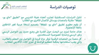 •
‫تناول‬
‫اسات‬‫ر‬‫الد‬
‫المستقبلية‬
‫تجارب‬
‫أعضاء‬
‫هيئة‬
‫التدريس‬
‫مع‬
“
‫تطبيق‬
“
‫ماي‬
‫يو‬
-
MyU
”
‫مقارنة‬
‫بالمنصات‬
‫ووسائل‬
‫االتصال‬
‫األخرى‬
‫مع‬
‫الطالب‬
•
‫أن‬
‫يقوم‬
‫مطورو‬
‫تطبيق‬
“
‫ماي‬
‫يو‬
-
MyU
”
‫بتصميم‬
‫نسخة‬
‫عربية‬
‫لغب‬
‫ن‬
‫الناطقي‬
‫باللغة‬
‫ية‬ ‫ن‬
‫اإلنجلب‬
.
•
‫هناك‬
‫حاجة‬
‫لمزيد‬
‫من‬
‫البحث‬
‫حول‬
‫القدرة‬
‫عل‬
‫وضع‬
‫حدود‬
‫ن‬
‫بي‬
‫التواصل‬
‫الرس‬
‫ي‬
‫م‬
‫وغب‬
‫ي‬
‫الرسم‬
‫وحماية‬
‫خصوصية‬
‫ن‬
‫المستخدمي‬
.
•
‫كل‬
‫منصة‬
‫من‬
‫المنصات‬
‫الرقمية‬
‫توفر‬
‫ايا‬‫ز‬‫م‬
‫فريدة‬
‫ي‬
‫ن‬
‫ف‬
‫التواصل‬
‫ن‬
‫بي‬
‫المعل‬
‫م‬
،‫والطالب‬
‫ي‬
‫ر‬
‫والت‬
‫يجب‬
‫استخدامها‬
‫بحكمة‬
‫لتعظيم‬
‫فوائدها‬
‫ي‬
‫ن‬
‫ف‬
‫تعزيز‬
‫األداء‬
‫ي‬
‫األكاديم‬
‫للطالب‬
.
‫اسة‬‫ر‬‫الد‬ ‫توصيات‬
 