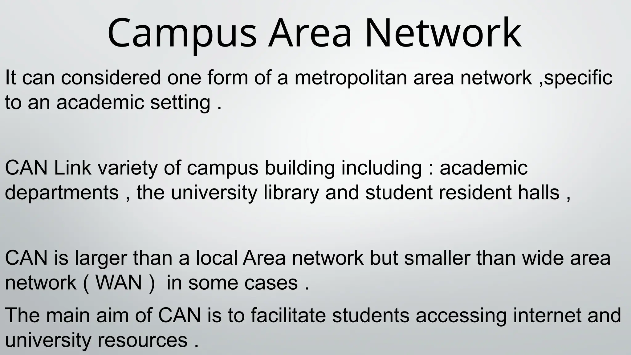Campus Area Network
It can considered one form of a metropolitan area network ,specific
to an academic setting .
CAN Link variety of campus building including : academic
departments , the university library and student resident halls ,
CAN is larger than a local Area network but smaller than wide area
network ( WAN ) in some cases .
The main aim of CAN is to facilitate students accessing internet and
university resources .
 