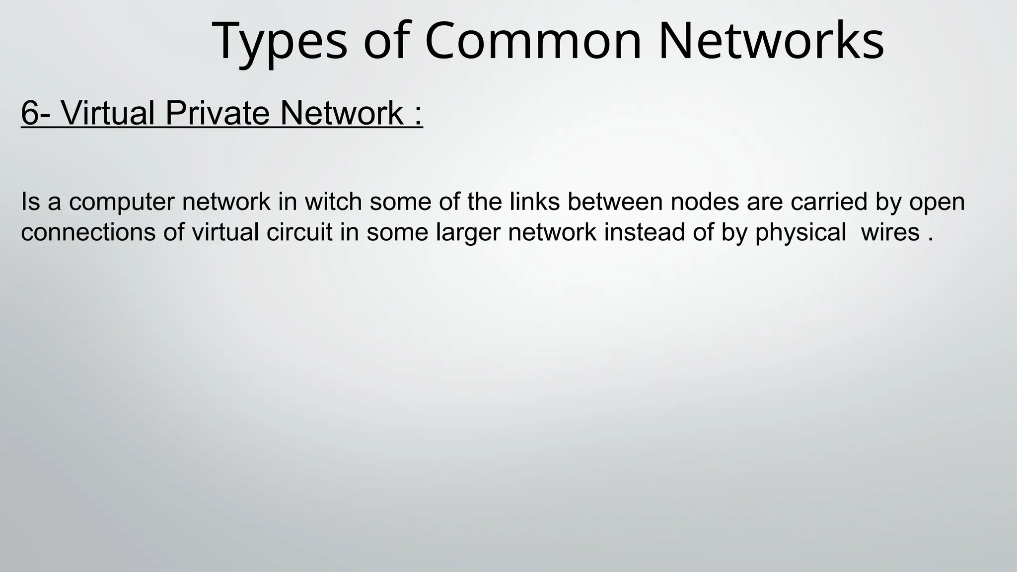 Types of Common Networks
6- Virtual Private Network :
Is a computer network in witch some of the links between nodes are carried by open
connections of virtual circuit in some larger network instead of by physical wires .
 