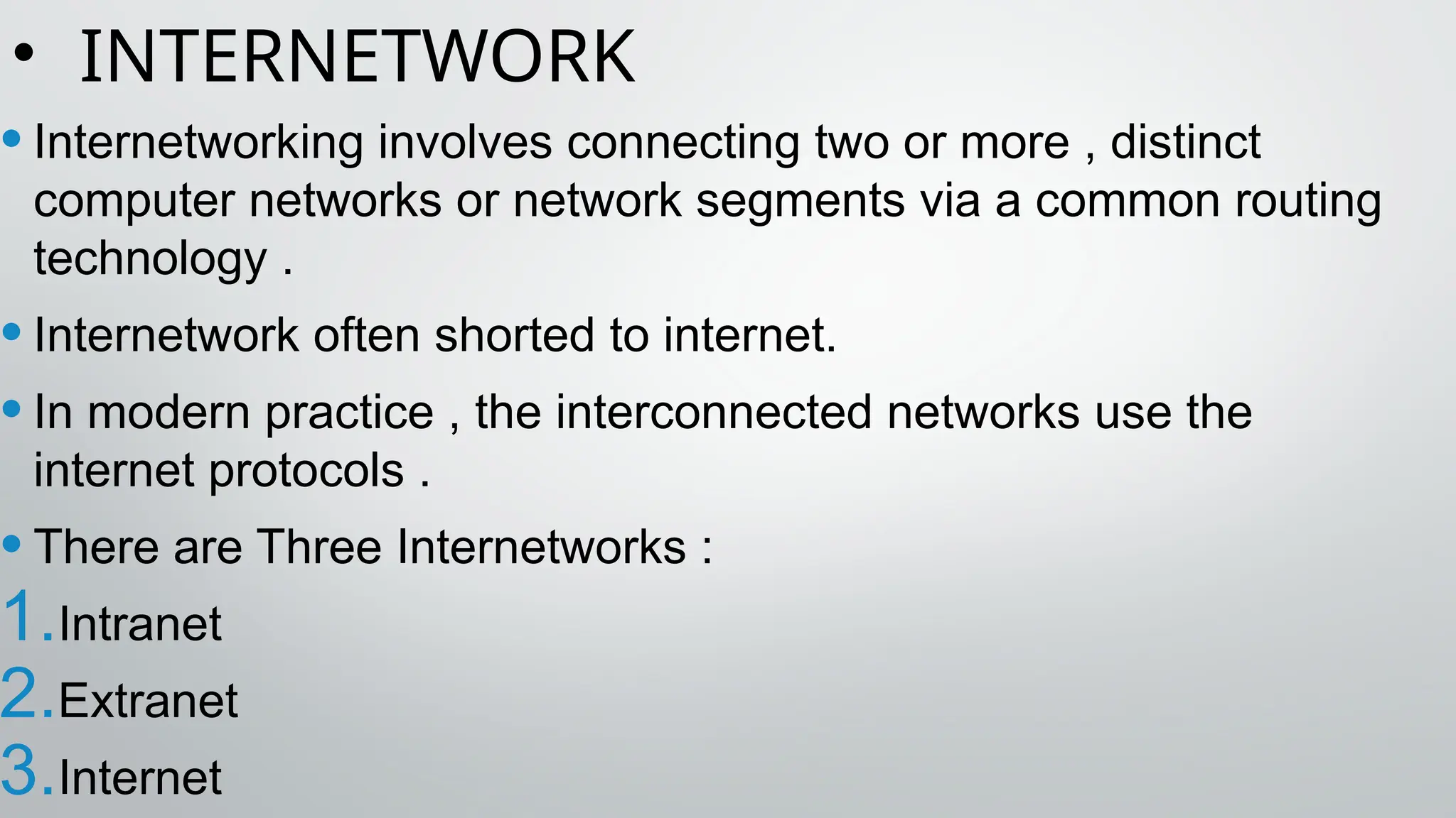 • INTERNETWORK
•Internetworking involves connecting two or more , distinct
computer networks or network segments via a common routing
technology .
•Internetwork often shorted to internet.
•In modern practice , the interconnected networks use the
internet protocols .
•There are Three Internetworks :
1.Intranet
2.Extranet
3.Internet
 