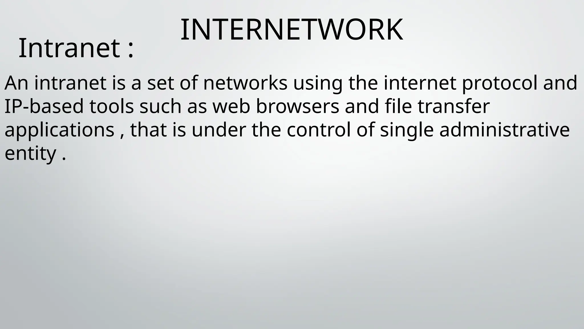 INTERNETWORK
Intranet :
An intranet is a set of networks using the internet protocol and
IP-based tools such as web browsers and file transfer
applications , that is under the control of single administrative
entity .
 