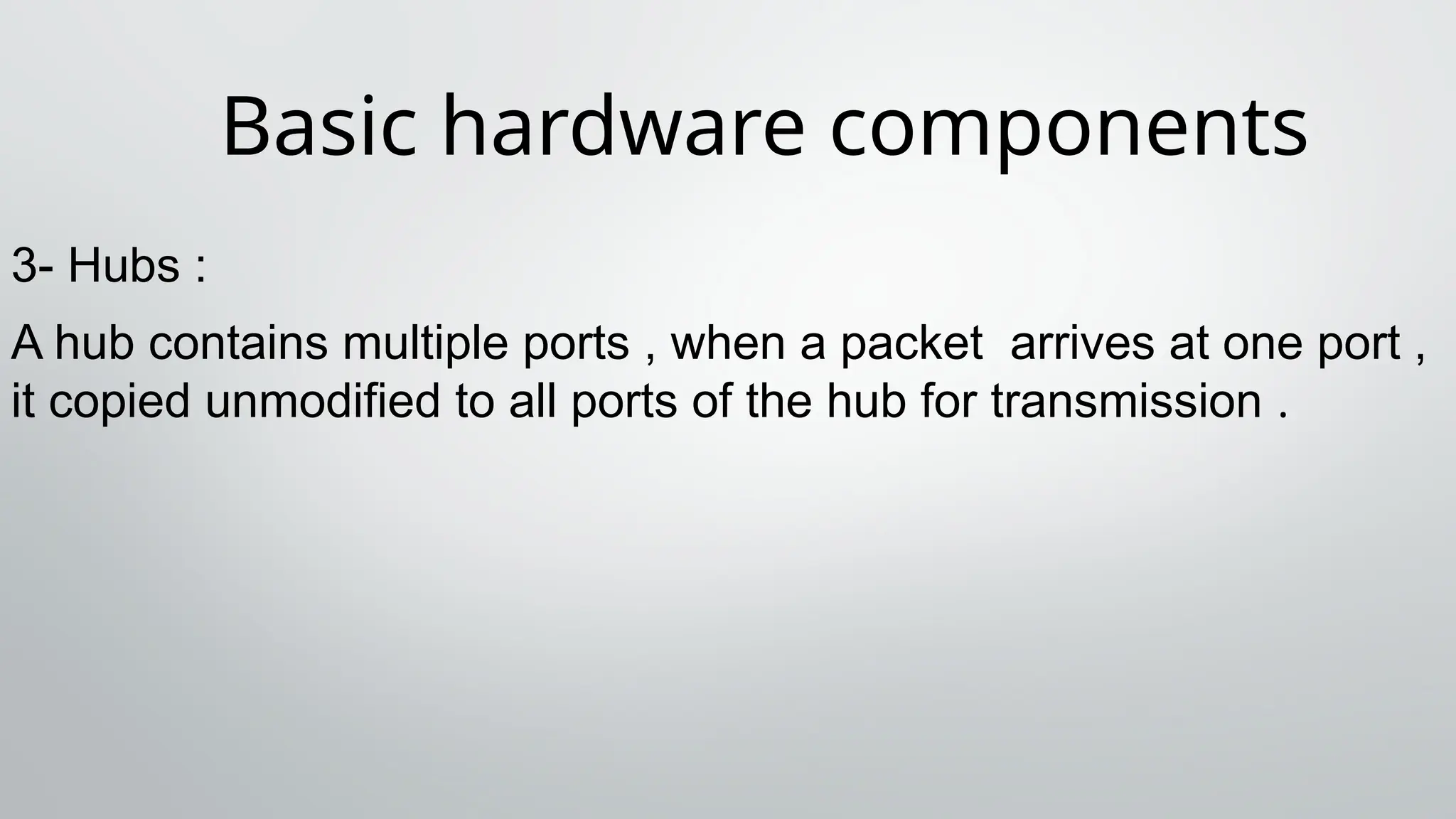Basic hardware components
3- Hubs :
A hub contains multiple ports , when a packet arrives at one port ,
it copied unmodified to all ports of the hub for transmission .
 
